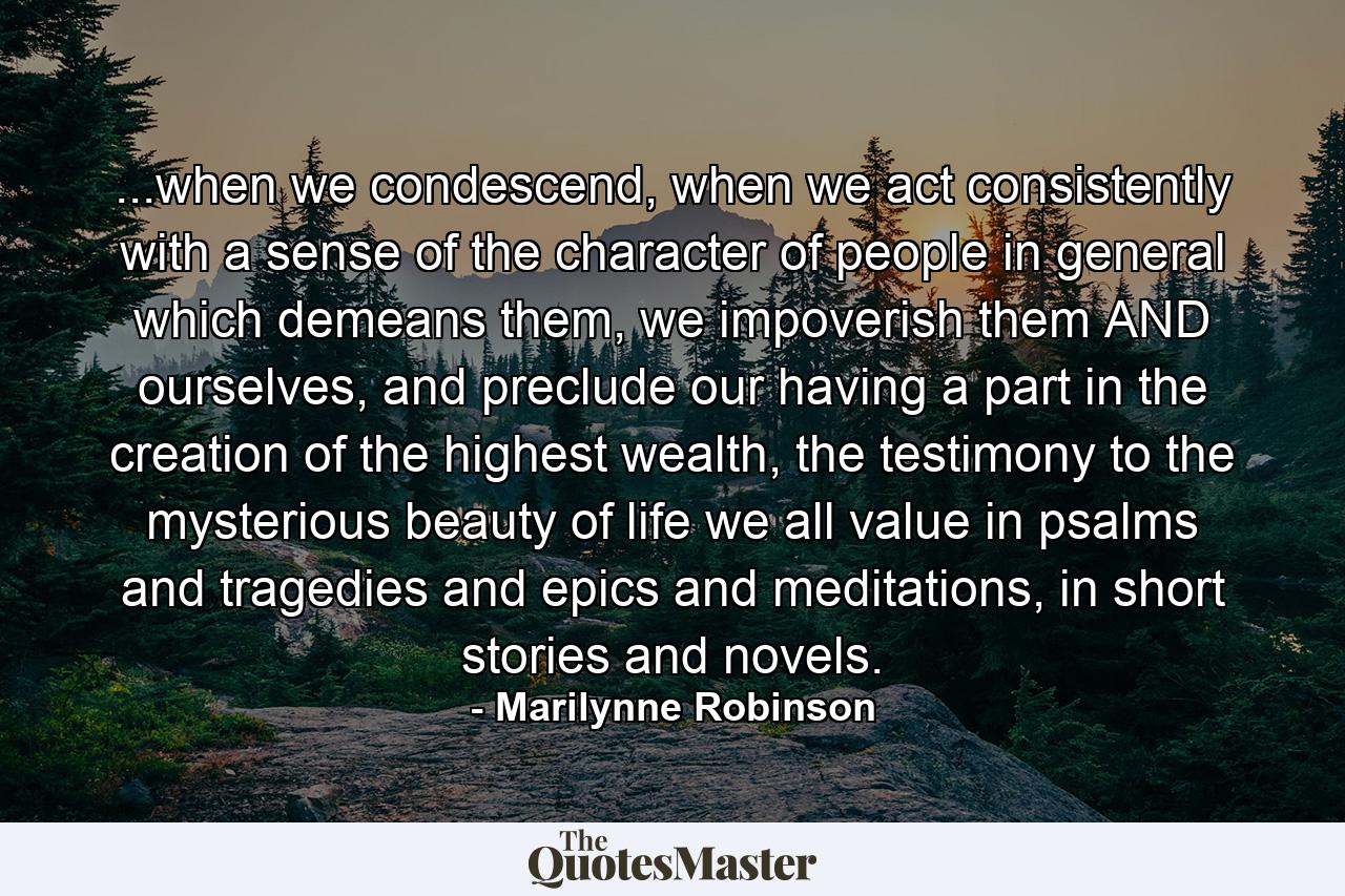 ...when we condescend, when we act consistently with a sense of the character of people in general which demeans them, we impoverish them AND ourselves, and preclude our having a part in the creation of the highest wealth, the testimony to the mysterious beauty of life we all value in psalms and tragedies and epics and meditations, in short stories and novels. - Quote by Marilynne Robinson