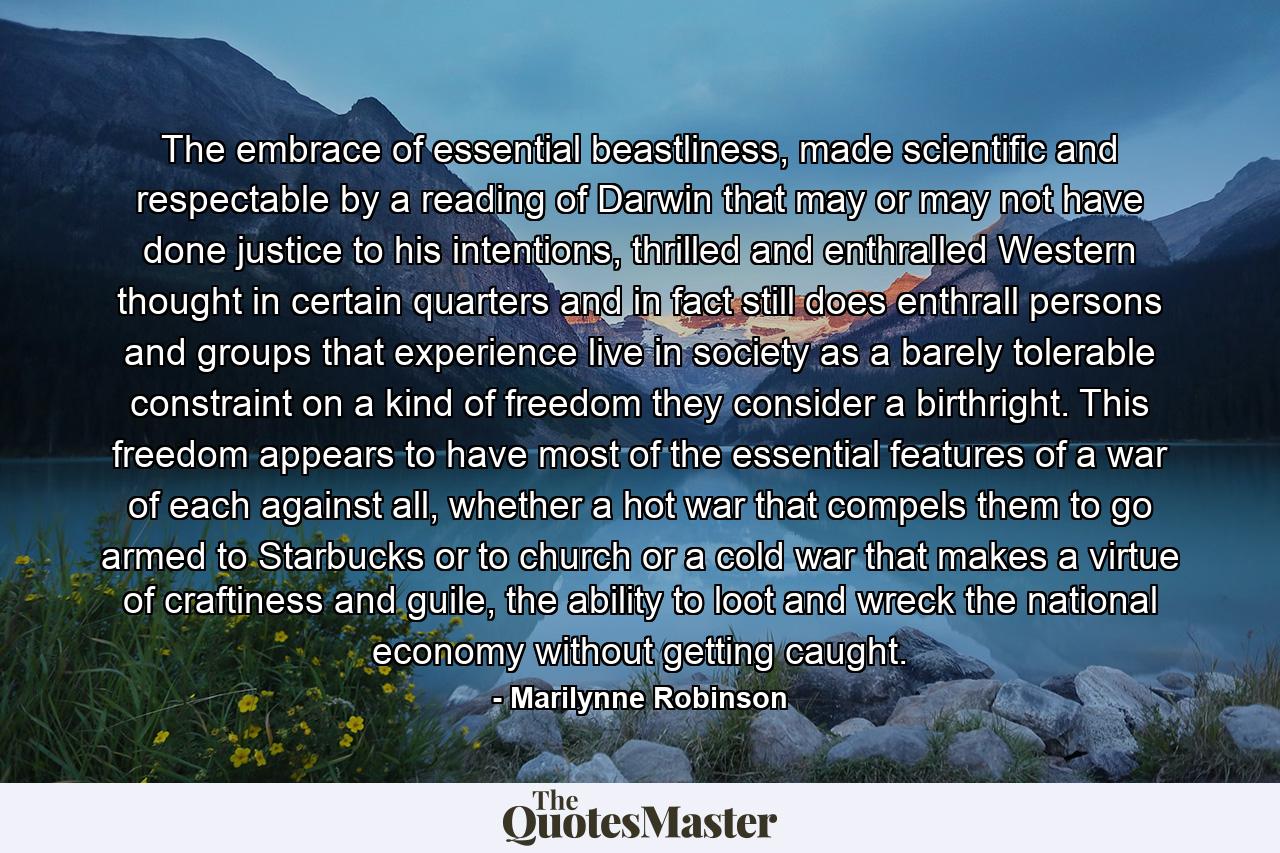 The embrace of essential beastliness, made scientific and respectable by a reading of Darwin that may or may not have done justice to his intentions, thrilled and enthralled Western thought in certain quarters and in fact still does enthrall persons and groups that experience live in society as a barely tolerable constraint on a kind of freedom they consider a birthright. This freedom appears to have most of the essential features of a war of each against all, whether a hot war that compels them to go armed to Starbucks or to church or a cold war that makes a virtue of craftiness and guile, the ability to loot and wreck the national economy without getting caught. - Quote by Marilynne Robinson