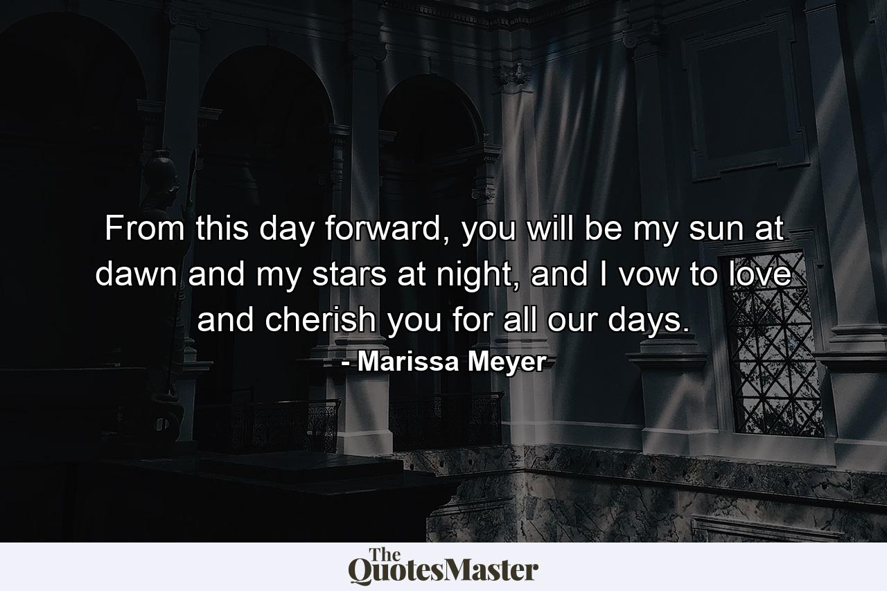 From this day forward, you will be my sun at dawn and my stars at night, and I vow to love and cherish you for all our days. - Quote by Marissa Meyer