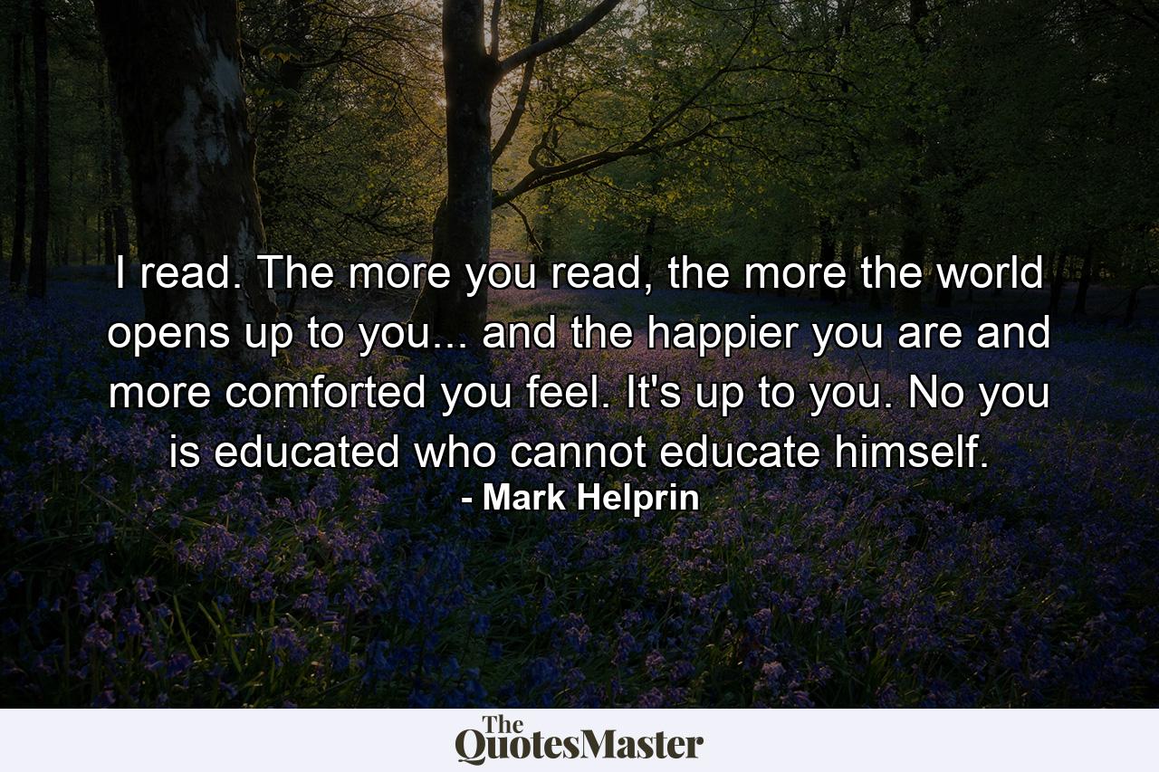 I read. The more you read, the more the world opens up to you... and the happier you are and more comforted you feel. It's up to you. No you is educated who cannot educate himself. - Quote by Mark Helprin