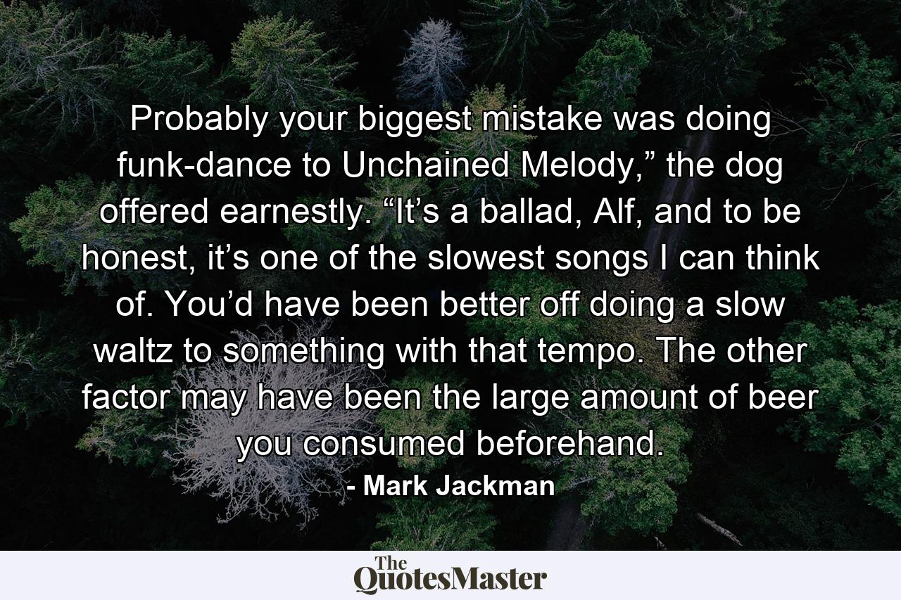 Probably your biggest mistake was doing funk-dance to Unchained Melody,” the dog offered earnestly. “It’s a ballad, Alf, and to be honest, it’s one of the slowest songs I can think of. You’d have been better off doing a slow waltz to something with that tempo. The other factor may have been the large amount of beer you consumed beforehand. - Quote by Mark Jackman