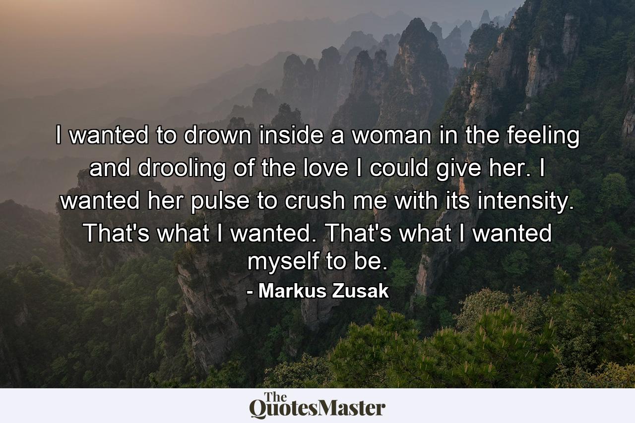 I wanted to drown inside a woman in the feeling and drooling of the love I could give her. I wanted her pulse to crush me with its intensity. That's what I wanted. That's what I wanted myself to be. - Quote by Markus Zusak