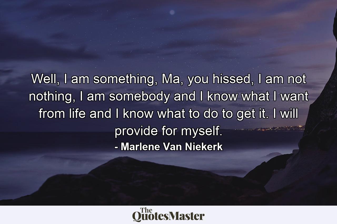 Well, I am something, Ma, you hissed, I am not nothing, I am somebody and I know what I want from life and I know what to do to get it. I will provide for myself. - Quote by Marlene Van Niekerk