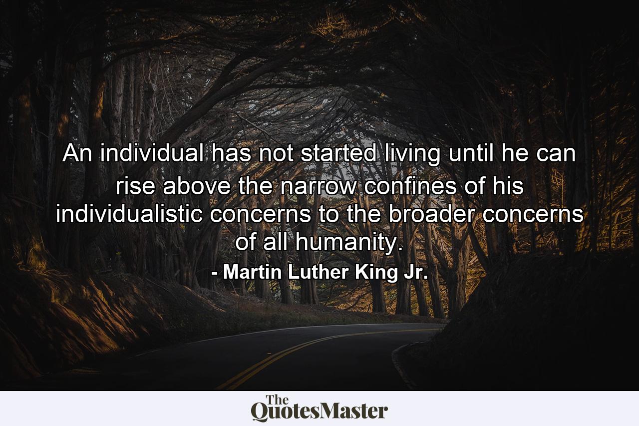 An individual has not started living until he can rise above the narrow confines of his individualistic concerns to the broader concerns of all humanity. - Quote by Martin Luther King Jr.