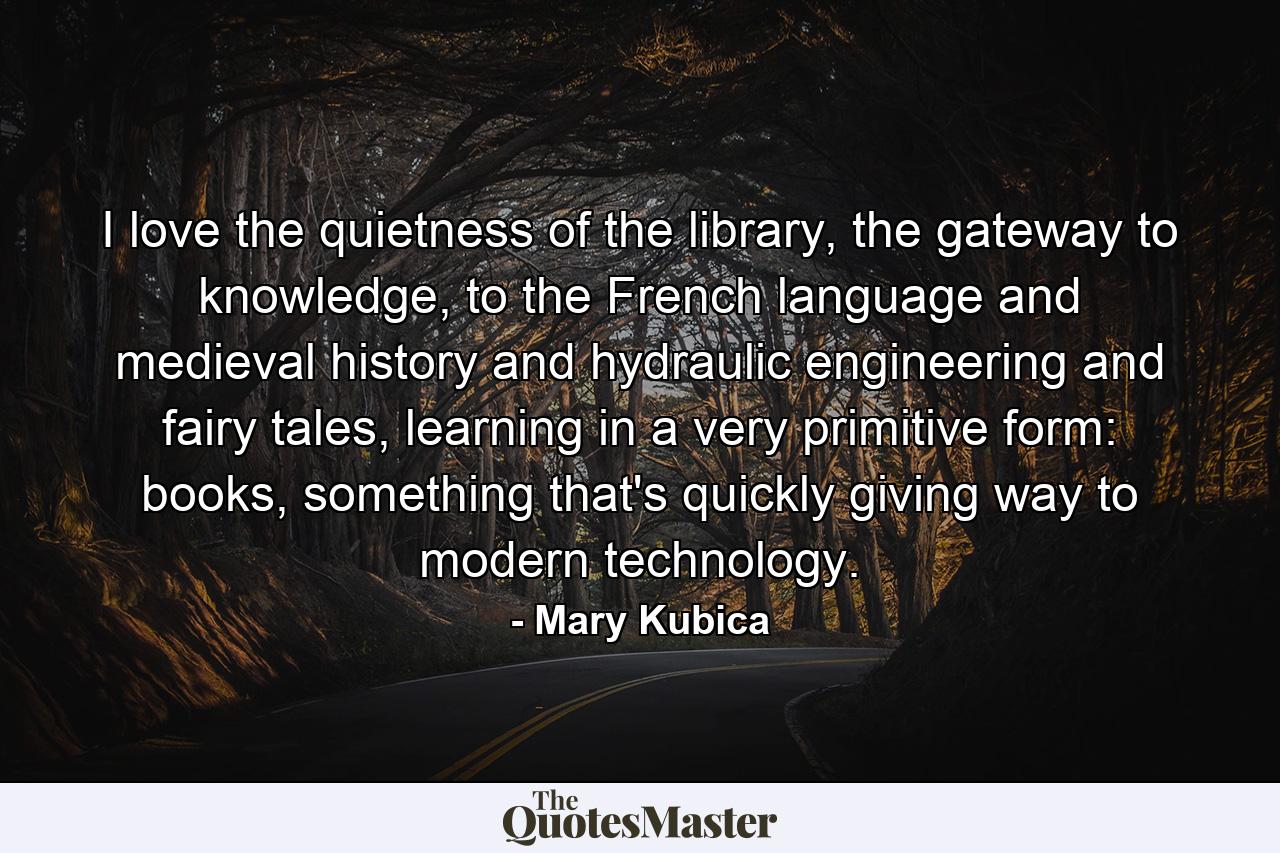 I love the quietness of the library, the gateway to knowledge, to the French language and medieval history and hydraulic engineering and fairy tales, learning in a very primitive form: books, something that's quickly giving way to modern technology. - Quote by Mary Kubica