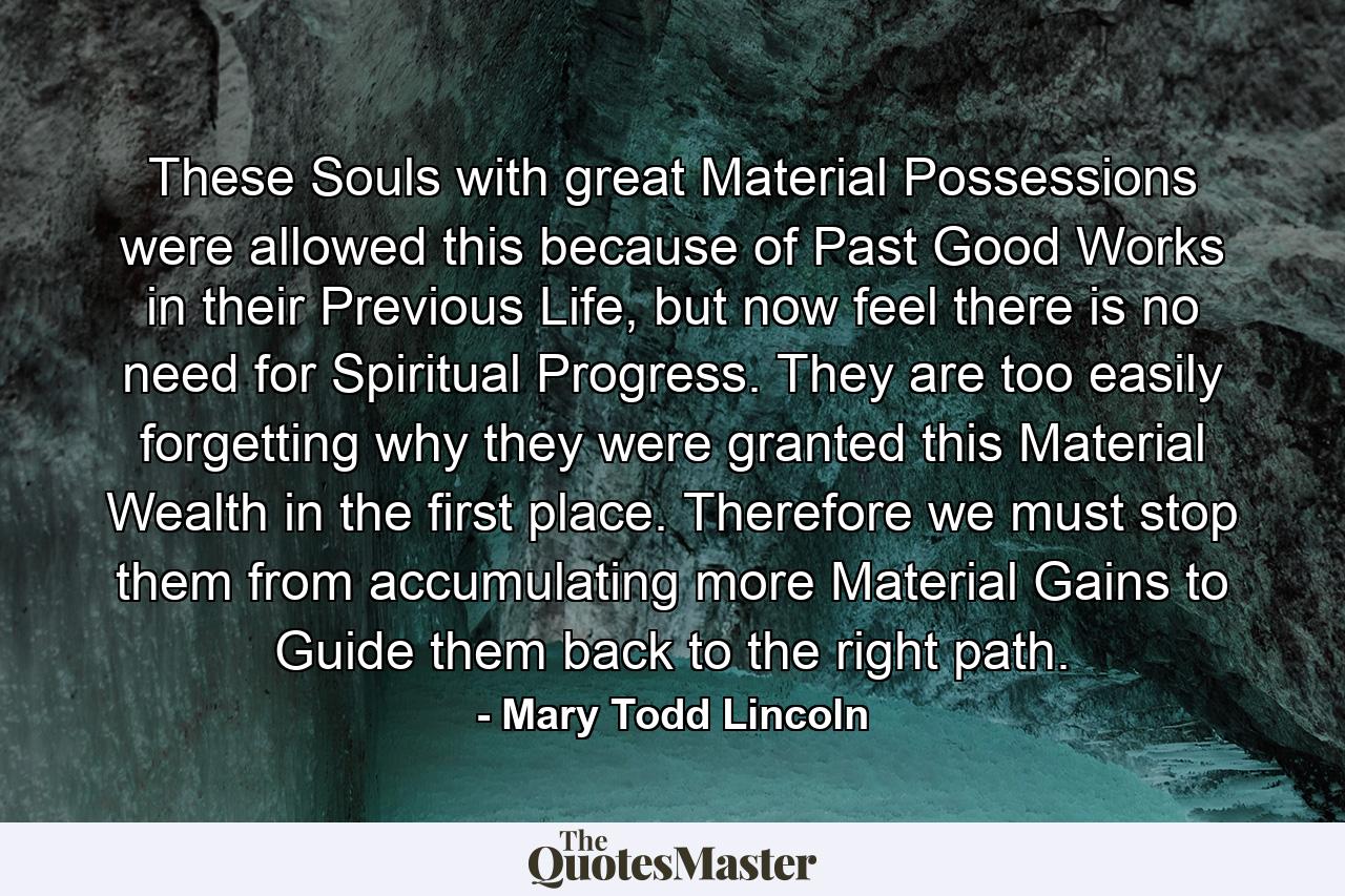 These Souls with great Material Possessions were allowed this because of Past Good Works in their Previous Life, but now feel there is no need for Spiritual Progress. They are too easily forgetting why they were granted this Material Wealth in the first place. Therefore we must stop them from accumulating more Material Gains to Guide them back to the right path. - Quote by Mary Todd Lincoln