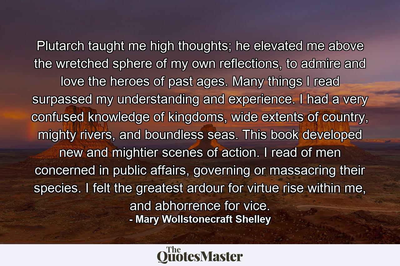 Plutarch taught me high thoughts; he elevated me above the wretched sphere of my own reflections, to admire and love the heroes of past ages. Many things I read surpassed my understanding and experience. I had a very confused knowledge of kingdoms, wide extents of country, mighty rivers, and boundless seas. This book developed new and mightier scenes of action. I read of men concerned in public affairs, governing or massacring their species. I felt the greatest ardour for virtue rise within me, and abhorrence for vice. - Quote by Mary Wollstonecraft Shelley