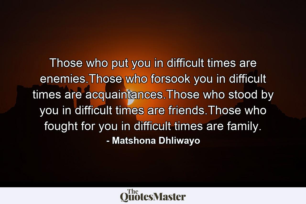 Those who put you in difficult times are enemies.Those who forsook you in difficult times are acquaintances.Those who stood by you in difficult times are friends.Those who fought for you in difficult times are family. - Quote by Matshona Dhliwayo