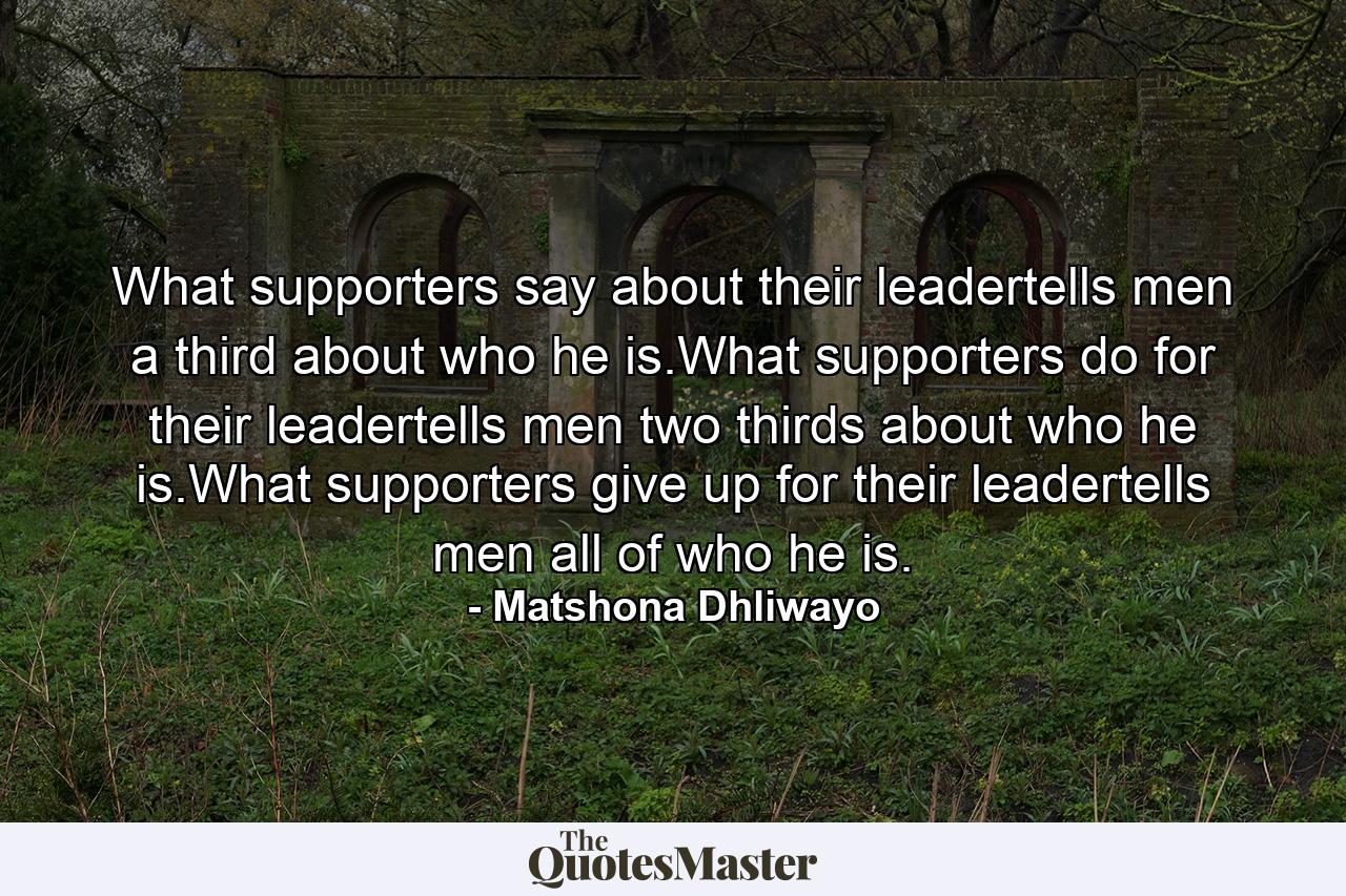 What supporters say about their leadertells men a third about who he is.What supporters do for their leadertells men two thirds about who he is.What supporters give up for their leadertells men all of who he is. - Quote by Matshona Dhliwayo