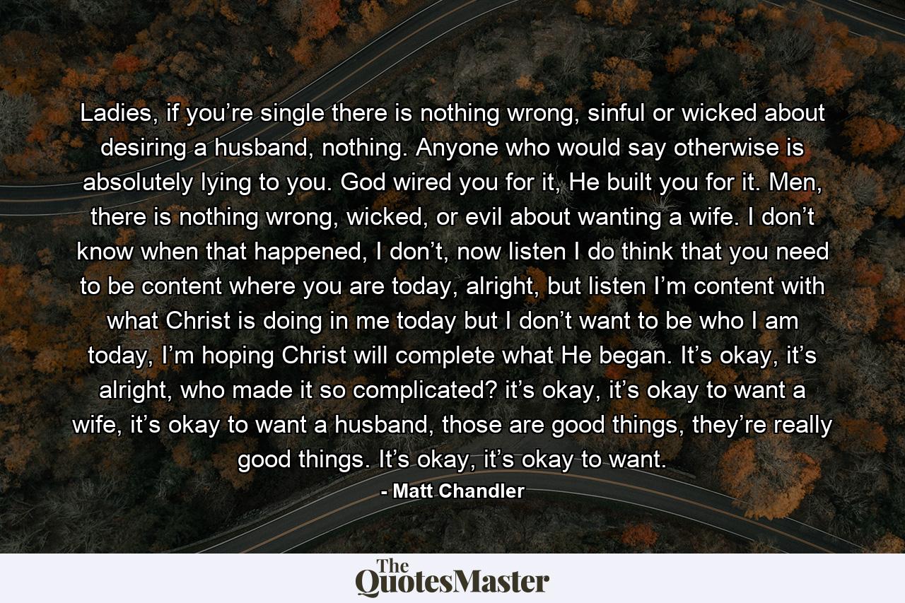 Ladies, if you’re single there is nothing wrong, sinful or wicked about desiring a husband, nothing. Anyone who would say otherwise is absolutely lying to you. God wired you for it, He built you for it. Men, there is nothing wrong, wicked, or evil about wanting a wife. I don’t know when that happened, I don’t, now listen I do think that you need to be content where you are today, alright, but listen I’m content with what Christ is doing in me today but I don’t want to be who I am today, I’m hoping Christ will complete what He began. It’s okay, it’s alright, who made it so complicated? it’s okay, it’s okay to want a wife, it’s okay to want a husband, those are good things, they’re really good things. It’s okay, it’s okay to want. - Quote by Matt Chandler