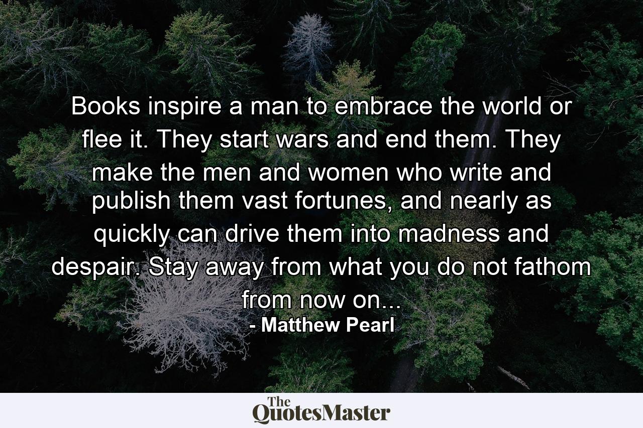 Books inspire a man to embrace the world or flee it. They start wars and end them. They make the men and women who write and publish them vast fortunes, and nearly as quickly can drive them into madness and despair. Stay away from what you do not fathom from now on... - Quote by Matthew Pearl