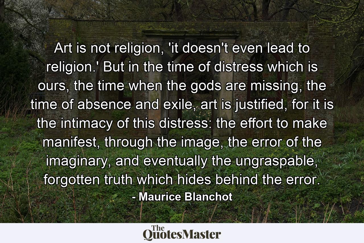 Art is not religion, 'it doesn't even lead to religion.' But in the time of distress which is ours, the time when the gods are missing, the time of absence and exile, art is justified, for it is the intimacy of this distress: the effort to make manifest, through the image, the error of the imaginary, and eventually the ungraspable, forgotten truth which hides behind the error. - Quote by Maurice Blanchot