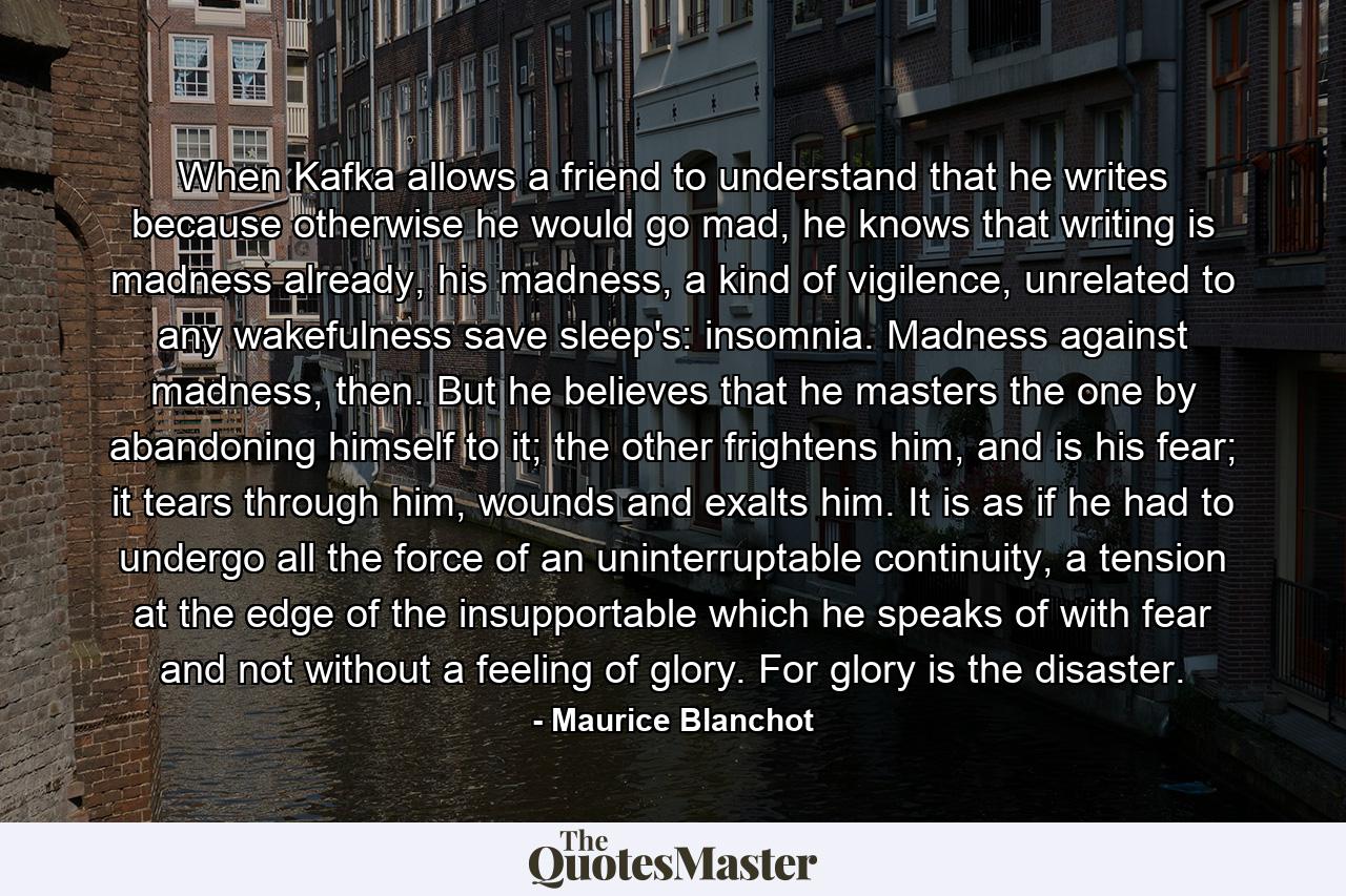 When Kafka allows a friend to understand that he writes because otherwise he would go mad, he knows that writing is madness already, his madness, a kind of vigilence, unrelated to any wakefulness save sleep's: insomnia. Madness against madness, then. But he believes that he masters the one by abandoning himself to it; the other frightens him, and is his fear; it tears through him, wounds and exalts him. It is as if he had to undergo all the force of an uninterruptable continuity, a tension at the edge of the insupportable which he speaks of with fear and not without a feeling of glory. For glory is the disaster. - Quote by Maurice Blanchot