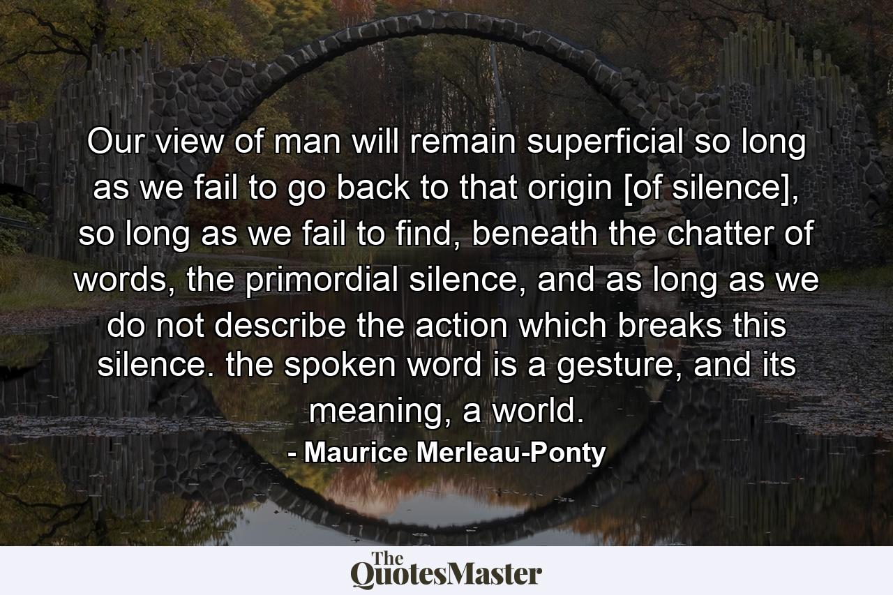 Our view of man will remain superficial so long as we fail to go back to that origin [of silence], so long as we fail to find, beneath the chatter of words, the primordial silence, and as long as we do not describe the action which breaks this silence. the spoken word is a gesture, and its meaning, a world. - Quote by Maurice Merleau-Ponty