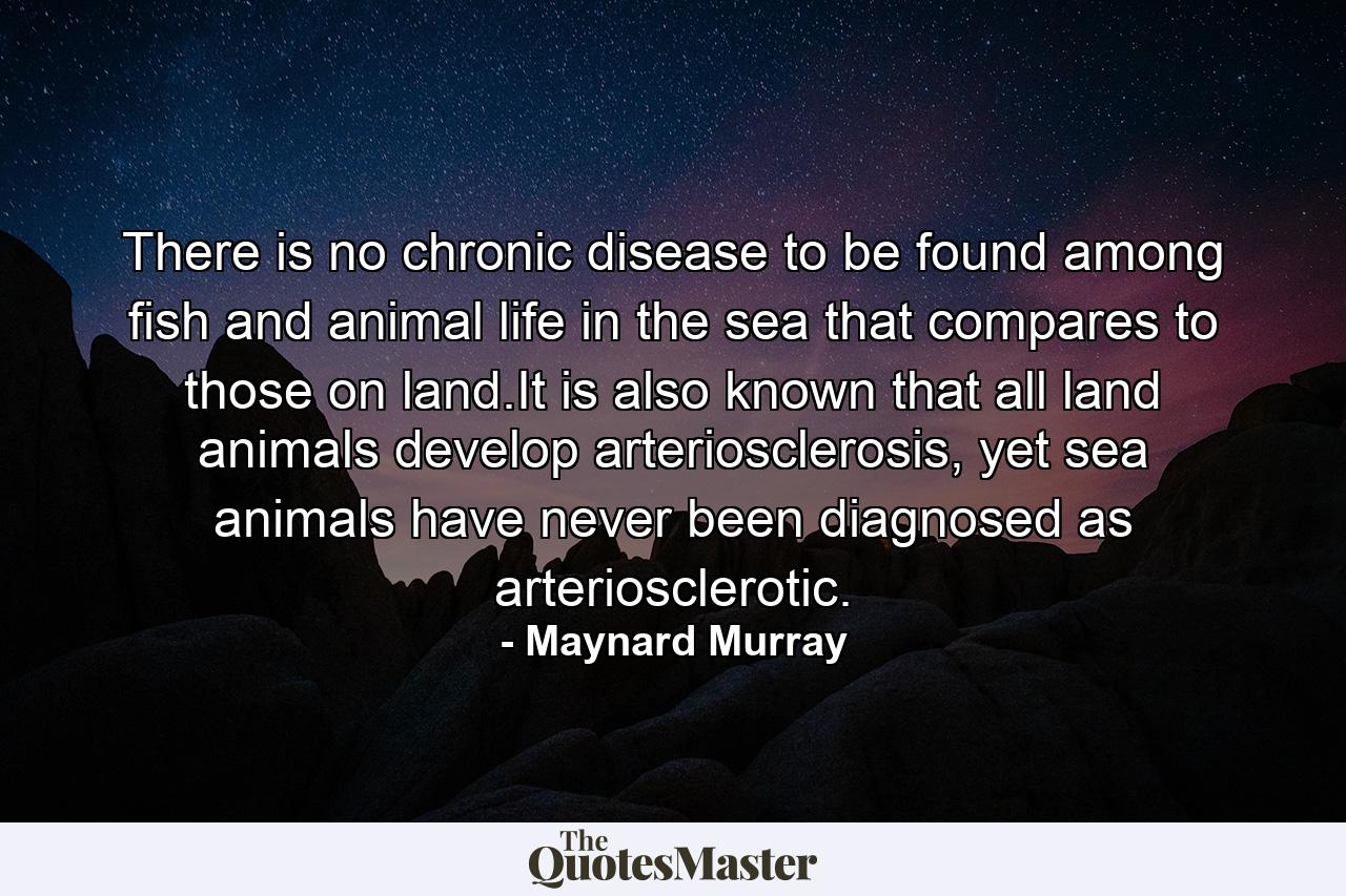 There is no chronic disease to be found among fish and animal life in the sea that compares to those on land.It is also known that all land animals develop arteriosclerosis, yet sea animals have never been diagnosed as arteriosclerotic. - Quote by Maynard Murray