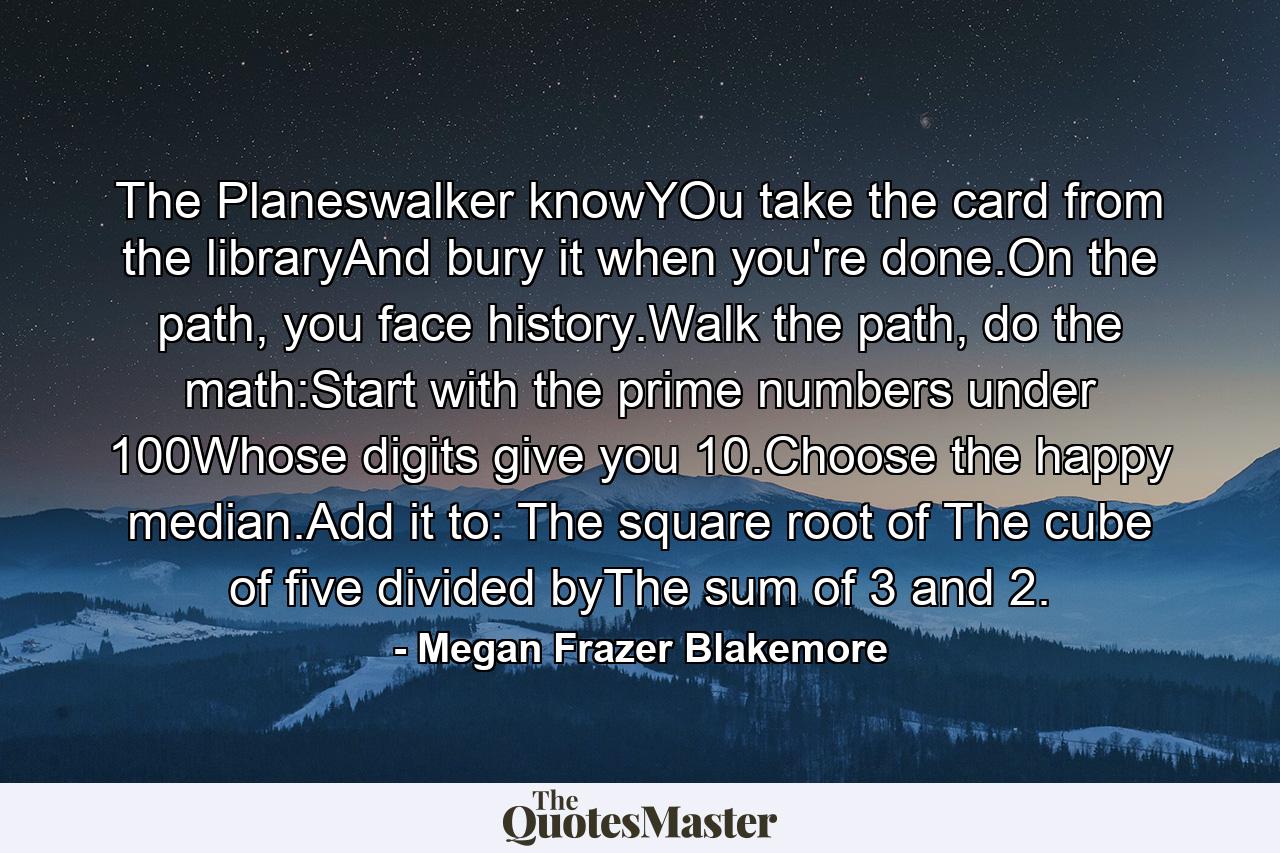 The Planeswalker knowYOu take the card from the libraryAnd bury it when you're done.On the path, you face history.Walk the path, do the math:Start with the prime numbers under 100Whose digits give you 10.Choose the happy median.Add it to: The square root of The cube of five divided byThe sum of 3 and 2. - Quote by Megan Frazer Blakemore