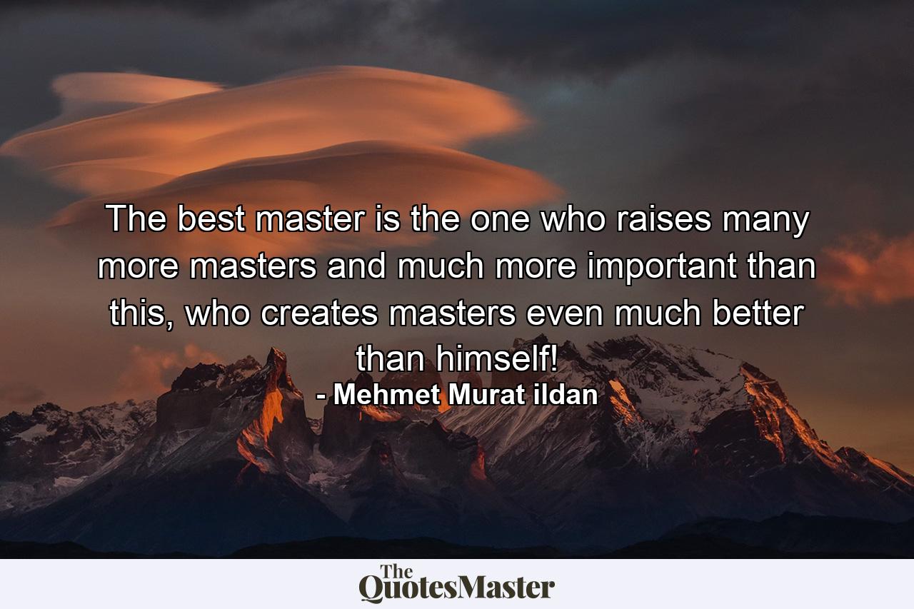 The best master is the one who raises many more masters and much more important than this, who creates masters even much better than himself! - Quote by Mehmet Murat ildan