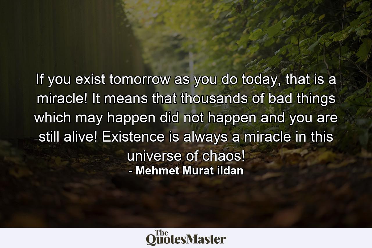 If you exist tomorrow as you do today, that is a miracle! It means that thousands of bad things which may happen did not happen and you are still alive! Existence is always a miracle in this universe of chaos! - Quote by Mehmet Murat ildan