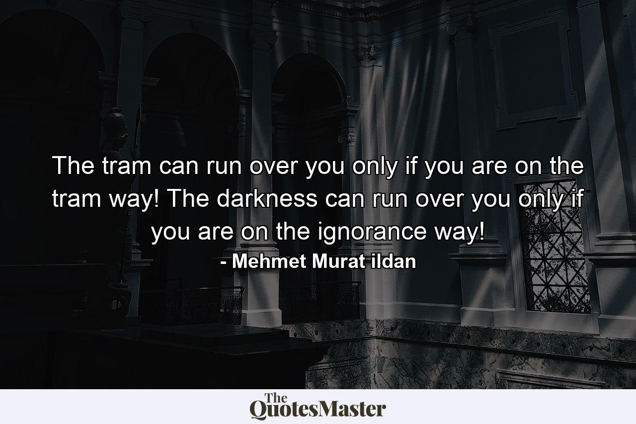 The tram can run over you only if you are on the tram way! The darkness can run over you only if you are on the ignorance way! - Quote by Mehmet Murat ildan