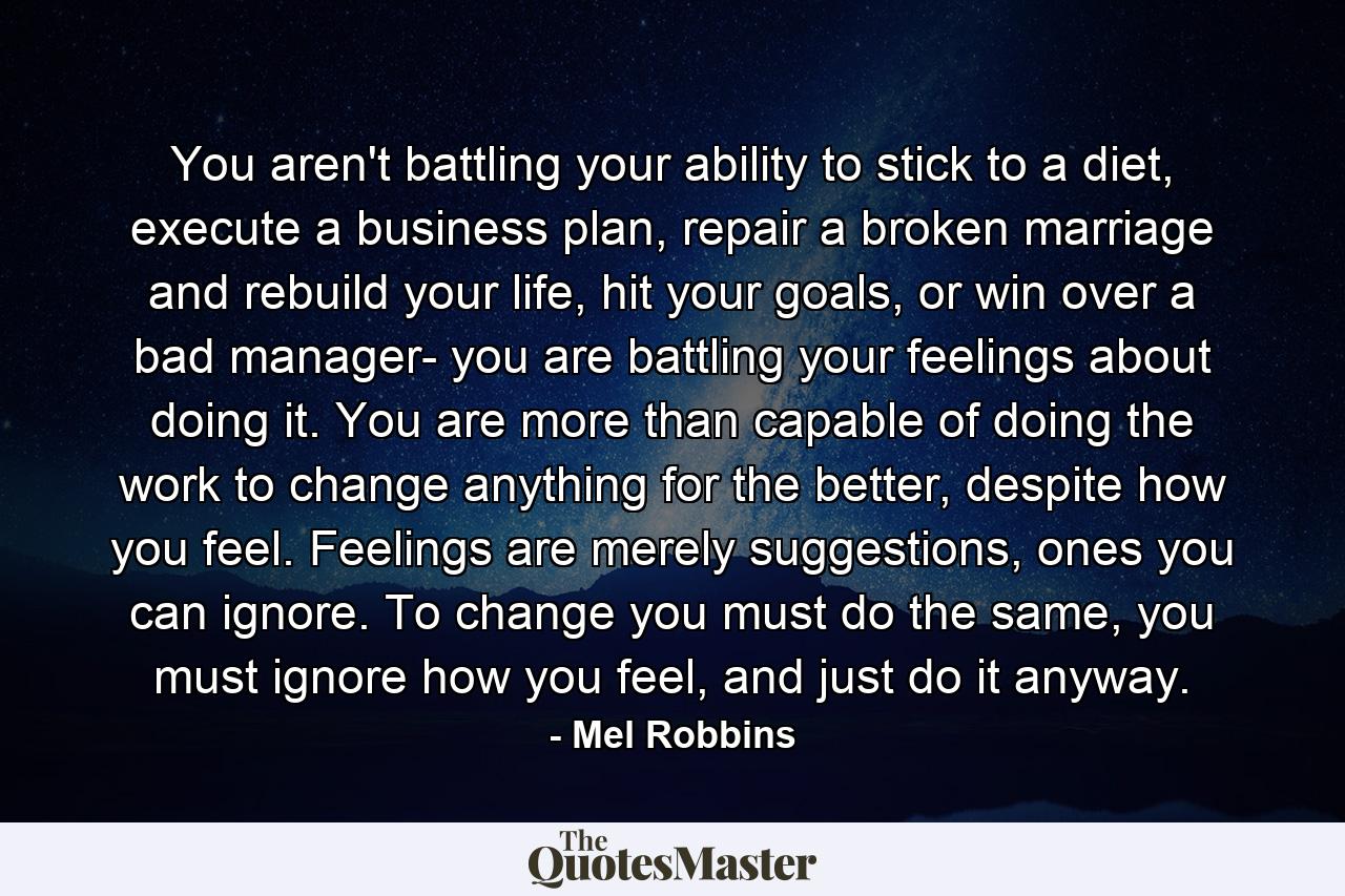 You aren't battling your ability to stick to a diet, execute a business plan, repair a broken marriage and rebuild your life, hit your goals, or win over a bad manager- you are battling your feelings about doing it. You are more than capable of doing the work to change anything for the better, despite how you feel. Feelings are merely suggestions, ones you can ignore. To change you must do the same, you must ignore how you feel, and just do it anyway. - Quote by Mel Robbins