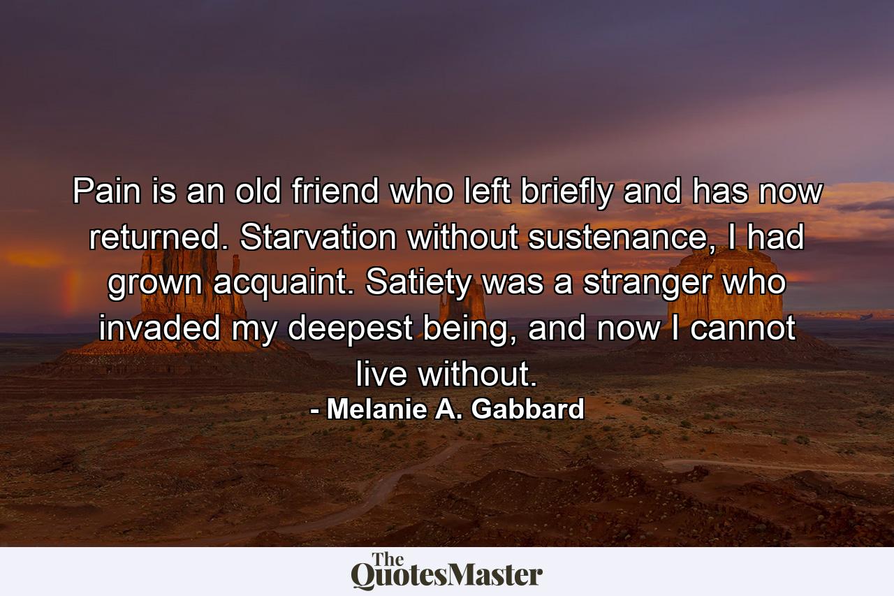 Pain is an old friend who left briefly and has now returned. Starvation without sustenance, I had grown acquaint. Satiety was a stranger who invaded my deepest being, and now I cannot live without. - Quote by Melanie A. Gabbard