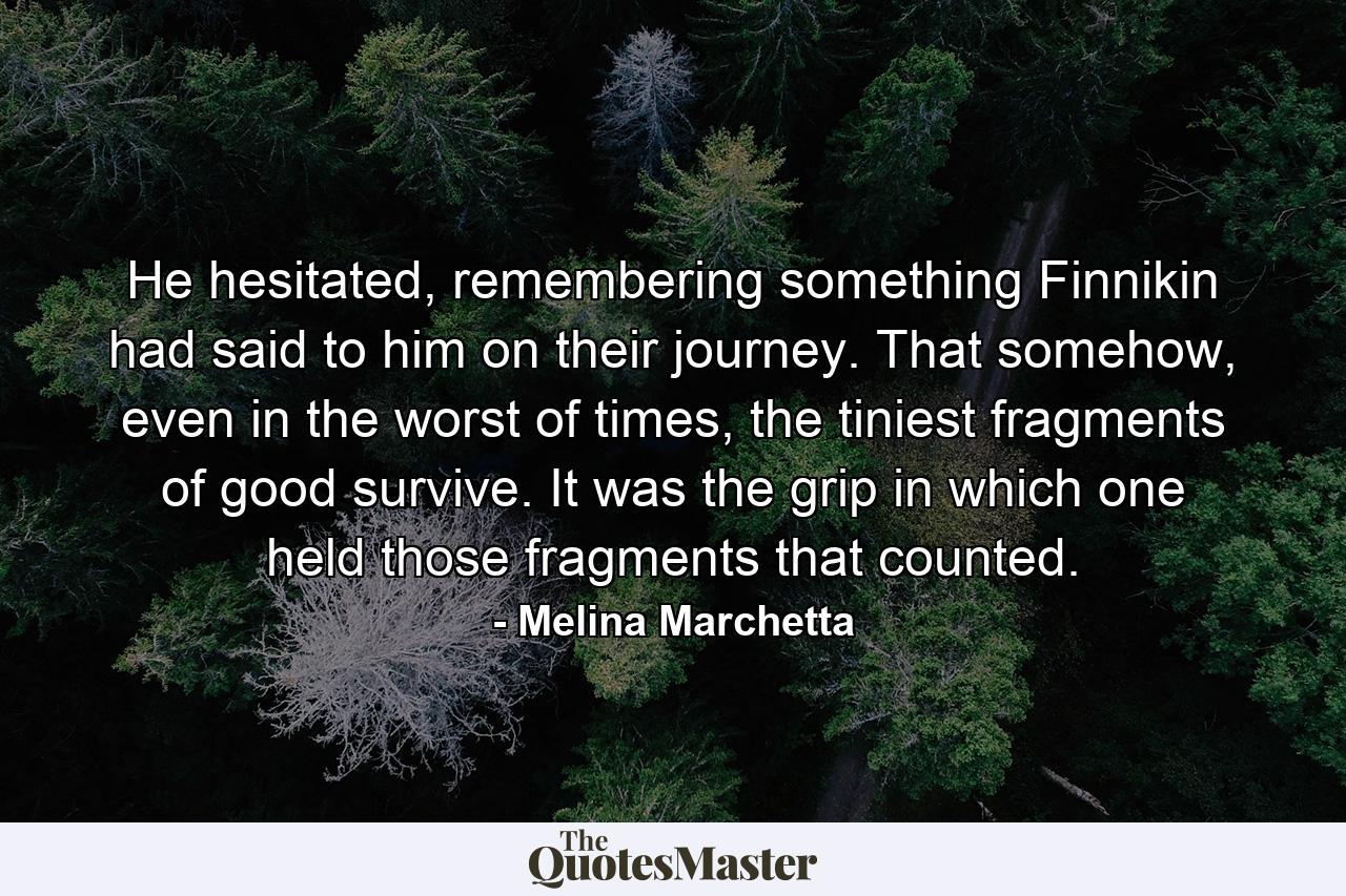 He hesitated, remembering something Finnikin had said to him on their journey. That somehow, even in the worst of times, the tiniest fragments of good survive. It was the grip in which one held those fragments that counted. - Quote by Melina Marchetta