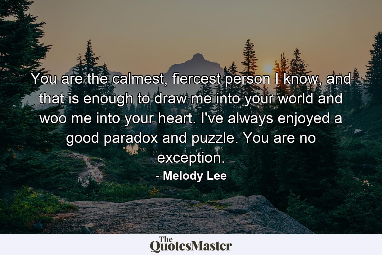 You are the calmest, fiercest person I know, and that is enough to draw me into your world and woo me into your heart. I've always enjoyed a good paradox and puzzle. You are no exception. - Quote by Melody Lee