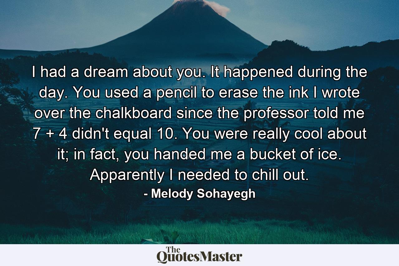 I had a dream about you. It happened during the day. You used a pencil to erase the ink I wrote over the chalkboard since the professor told me 7 + 4 didn't equal 10. You were really cool about it; in fact, you handed me a bucket of ice. Apparently I needed to chill out. - Quote by Melody Sohayegh