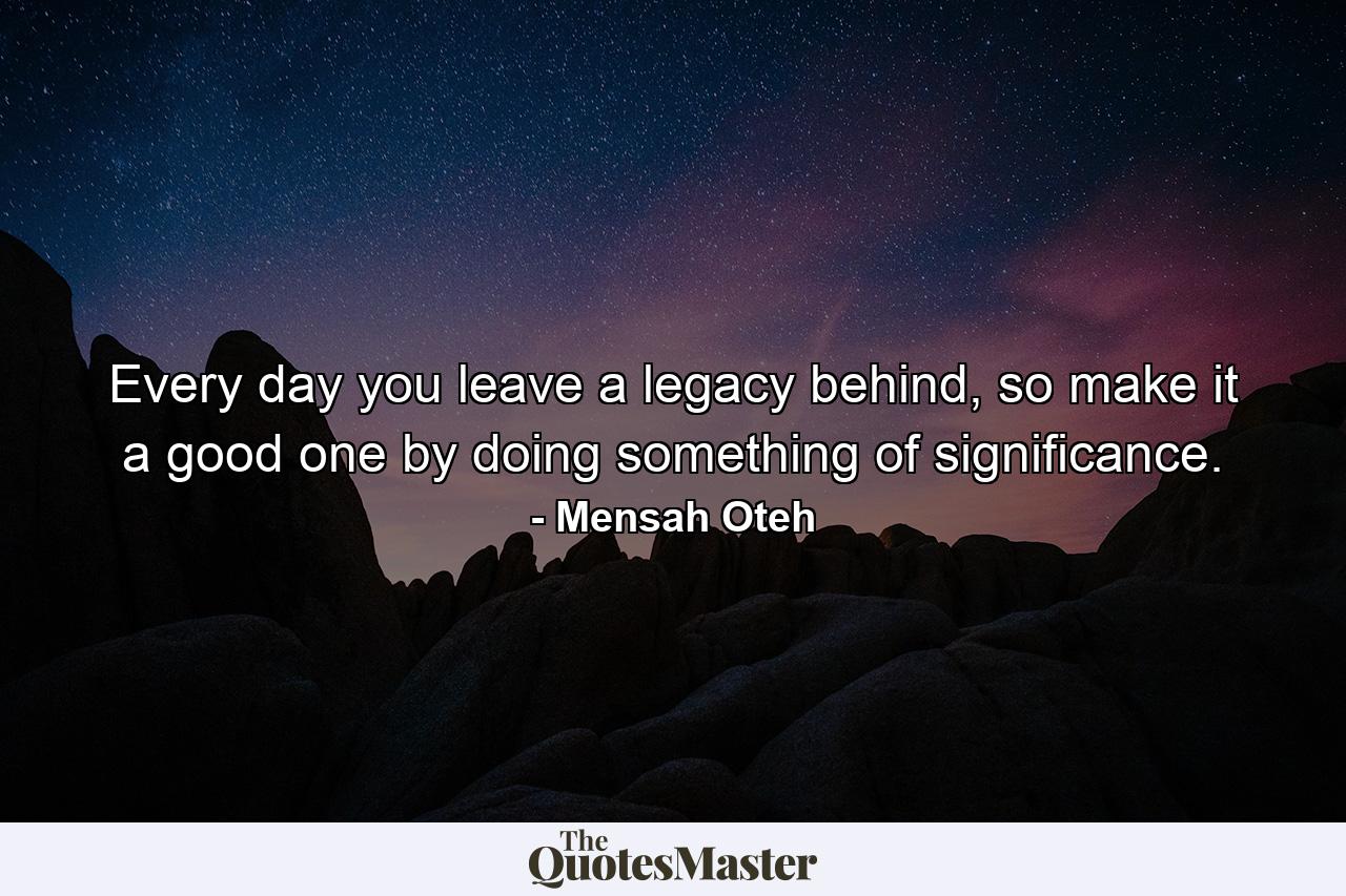 Every day you leave a legacy behind, so make it a good one by doing something of significance. - Quote by Mensah Oteh