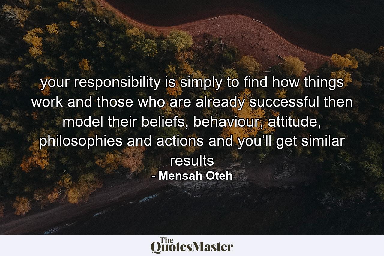 your responsibility is simply to find how things work and those who are already successful then model their beliefs, behaviour, attitude, philosophies and actions and you’ll get similar results - Quote by Mensah Oteh