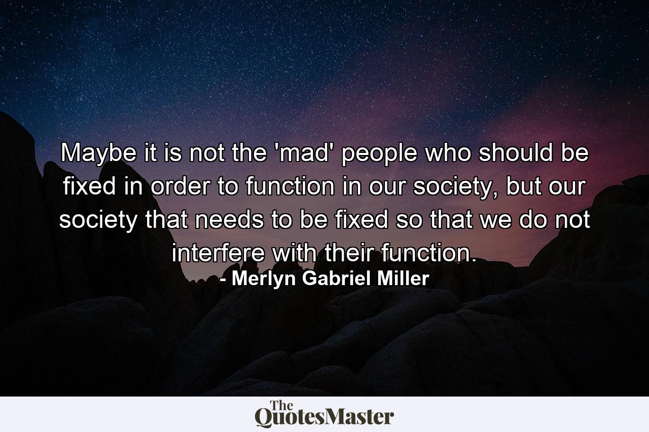 Maybe it is not the 'mad' people who should be fixed in order to function in our society, but our society that needs to be fixed so that we do not interfere with their function. - Quote by Merlyn Gabriel Miller