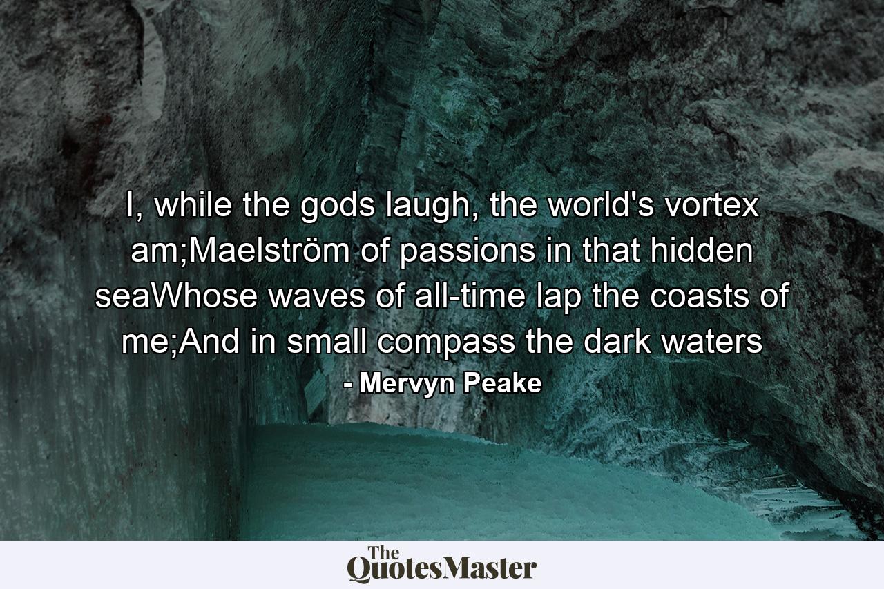 I, while the gods laugh, the world's vortex am;Maelström of passions in that hidden seaWhose waves of all-time lap the coasts of me;And in small compass the dark waters - Quote by Mervyn Peake