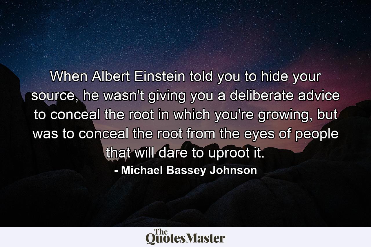 When Albert Einstein told you to hide your source, he wasn't giving you a deliberate advice to conceal the root in which you're growing, but was to conceal the root from the eyes of people that will dare to uproot it. - Quote by Michael Bassey Johnson