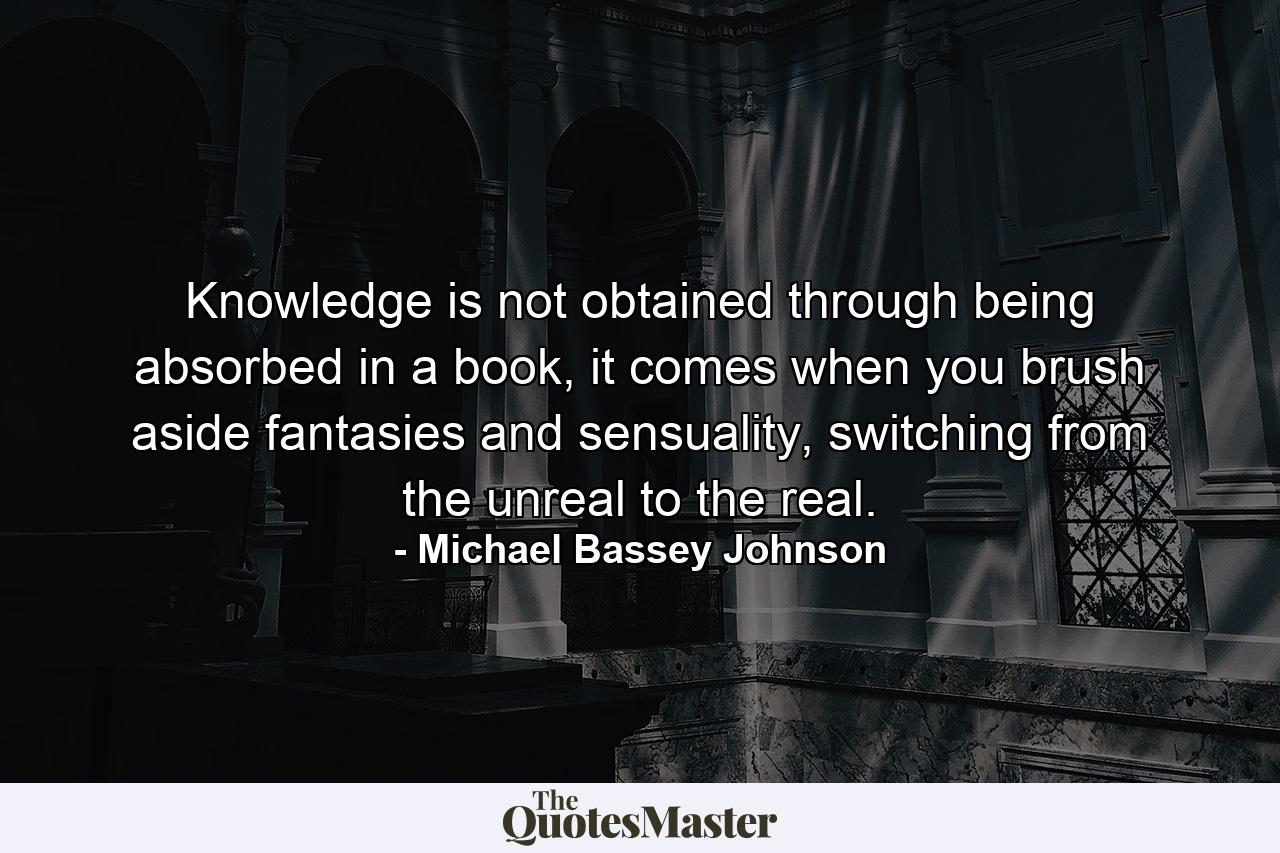 Knowledge is not obtained through being absorbed in a book, it comes when you brush aside fantasies and sensuality, switching from the unreal to the real. - Quote by Michael Bassey Johnson