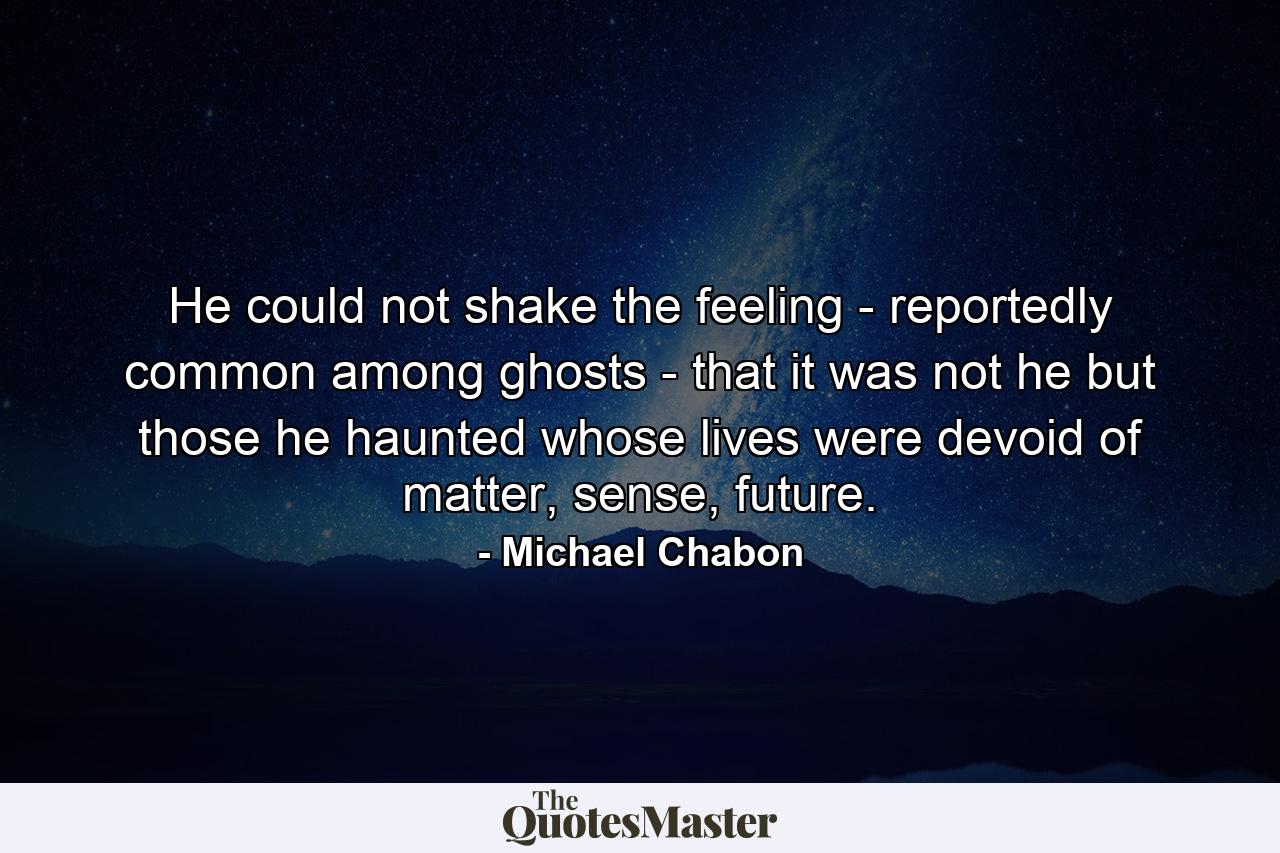 He could not shake the feeling - reportedly common among ghosts - that it was not he but those he haunted whose lives were devoid of matter, sense, future. - Quote by Michael Chabon