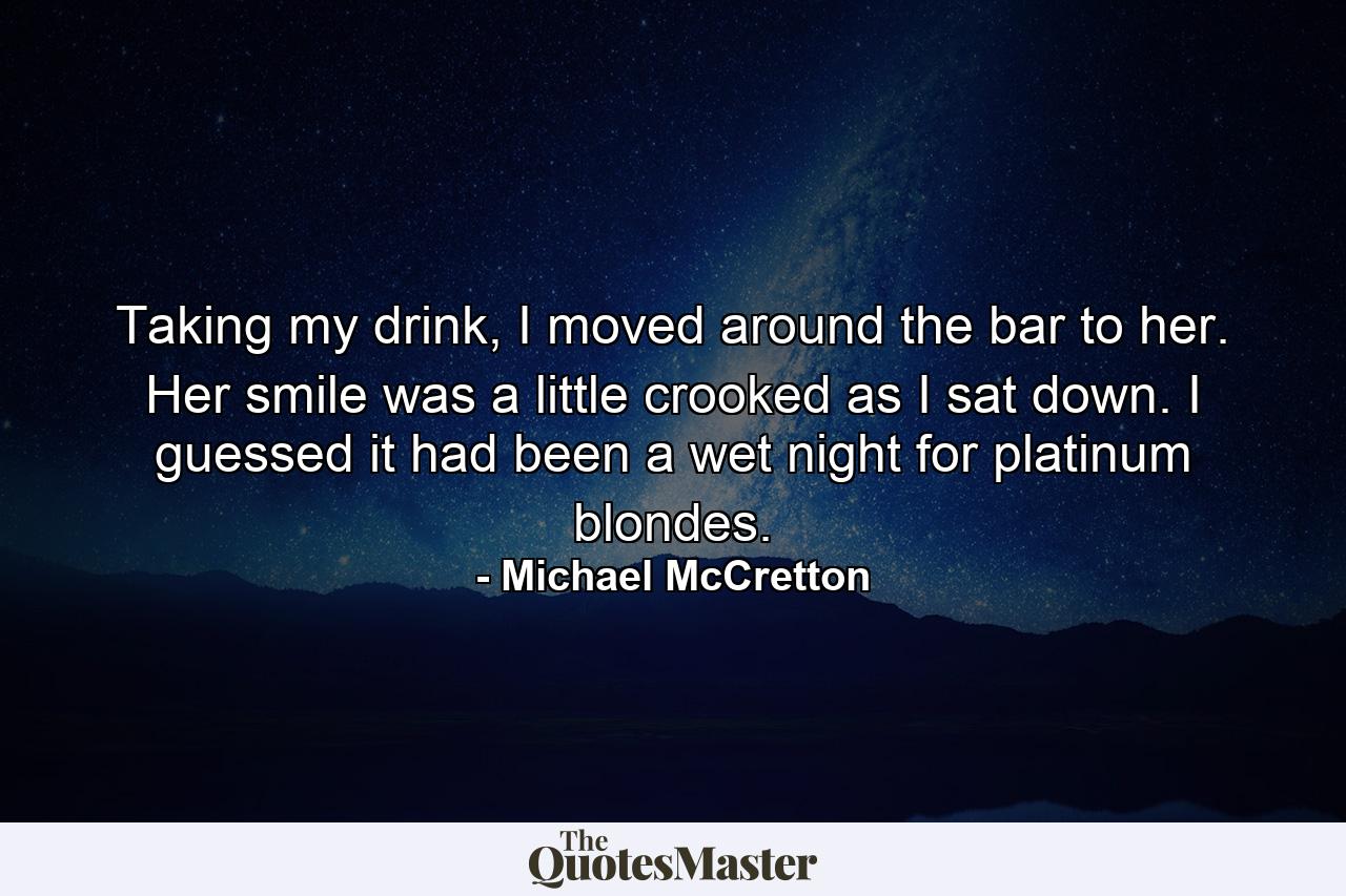 Taking my drink, I moved around the bar to her. Her smile was a little crooked as I sat down. I guessed it had been a wet night for platinum blondes. - Quote by Michael McCretton