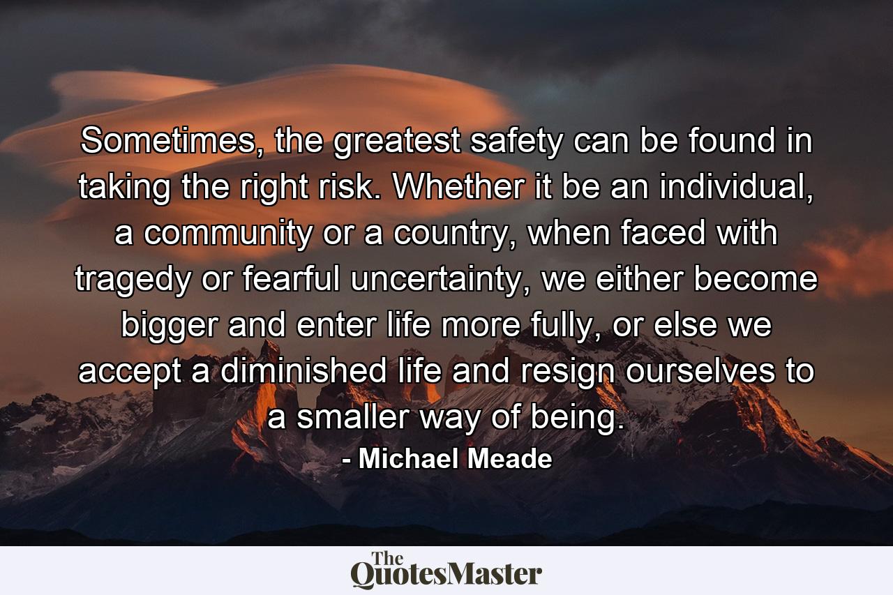 Sometimes, the greatest safety can be found in taking the right risk. Whether it be an individual, a community or a country, when faced with tragedy or fearful uncertainty, we either become bigger and enter life more fully, or else we accept a diminished life and resign ourselves to a smaller way of being. - Quote by Michael Meade