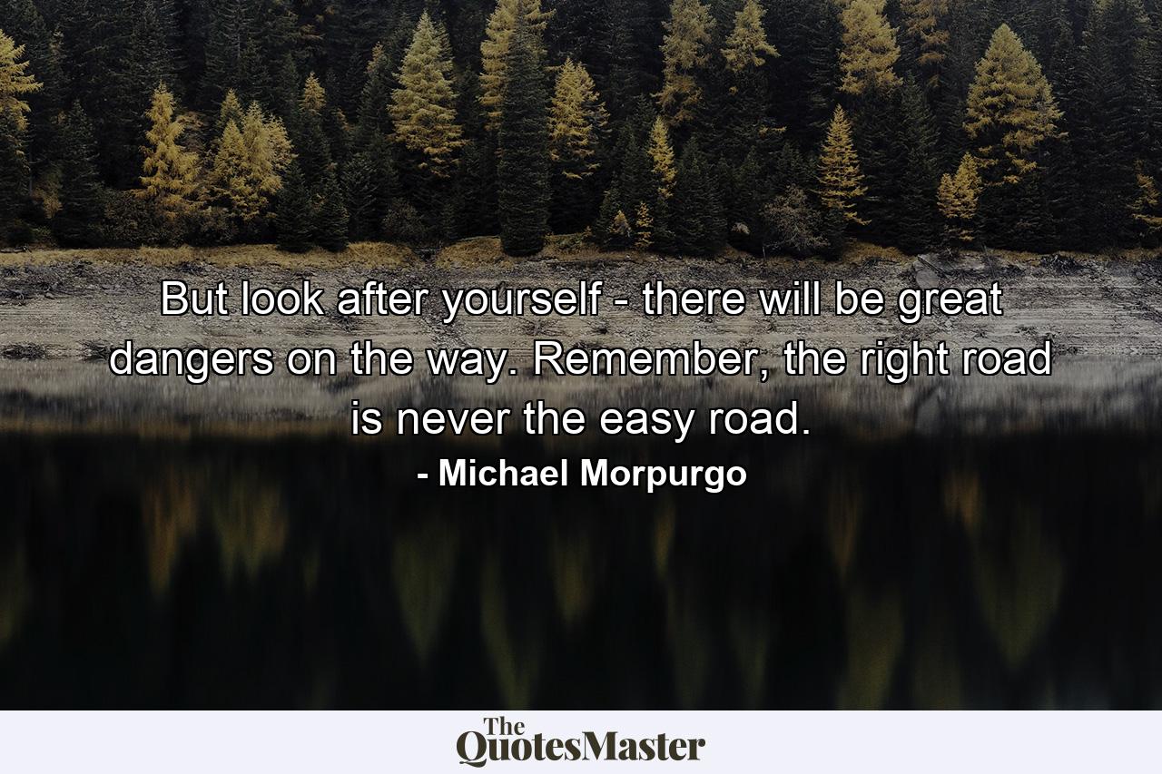 But look after yourself - there will be great dangers on the way. Remember, the right road is never the easy road. - Quote by Michael Morpurgo