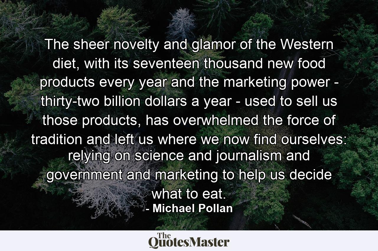 The sheer novelty and glamor of the Western diet, with its seventeen thousand new food products every year and the marketing power - thirty-two billion dollars a year - used to sell us those products, has overwhelmed the force of tradition and left us where we now find ourselves: relying on science and journalism and government and marketing to help us decide what to eat. - Quote by Michael Pollan