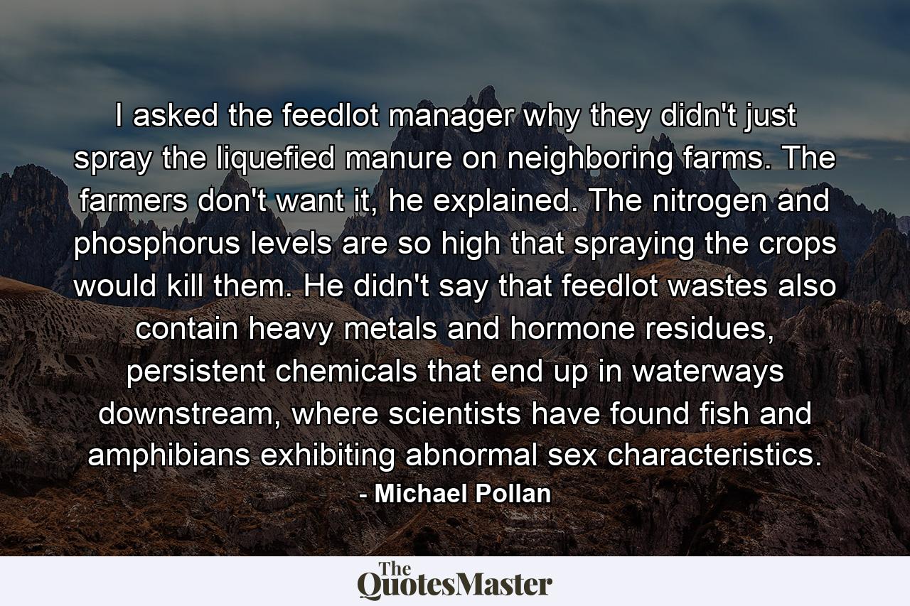 I asked the feedlot manager why they didn't just spray the liquefied manure on neighboring farms. The farmers don't want it, he explained. The nitrogen and phosphorus levels are so high that spraying the crops would kill them. He didn't say that feedlot wastes also contain heavy metals and hormone residues, persistent chemicals that end up in waterways downstream, where scientists have found fish and amphibians exhibiting abnormal sex characteristics. - Quote by Michael Pollan