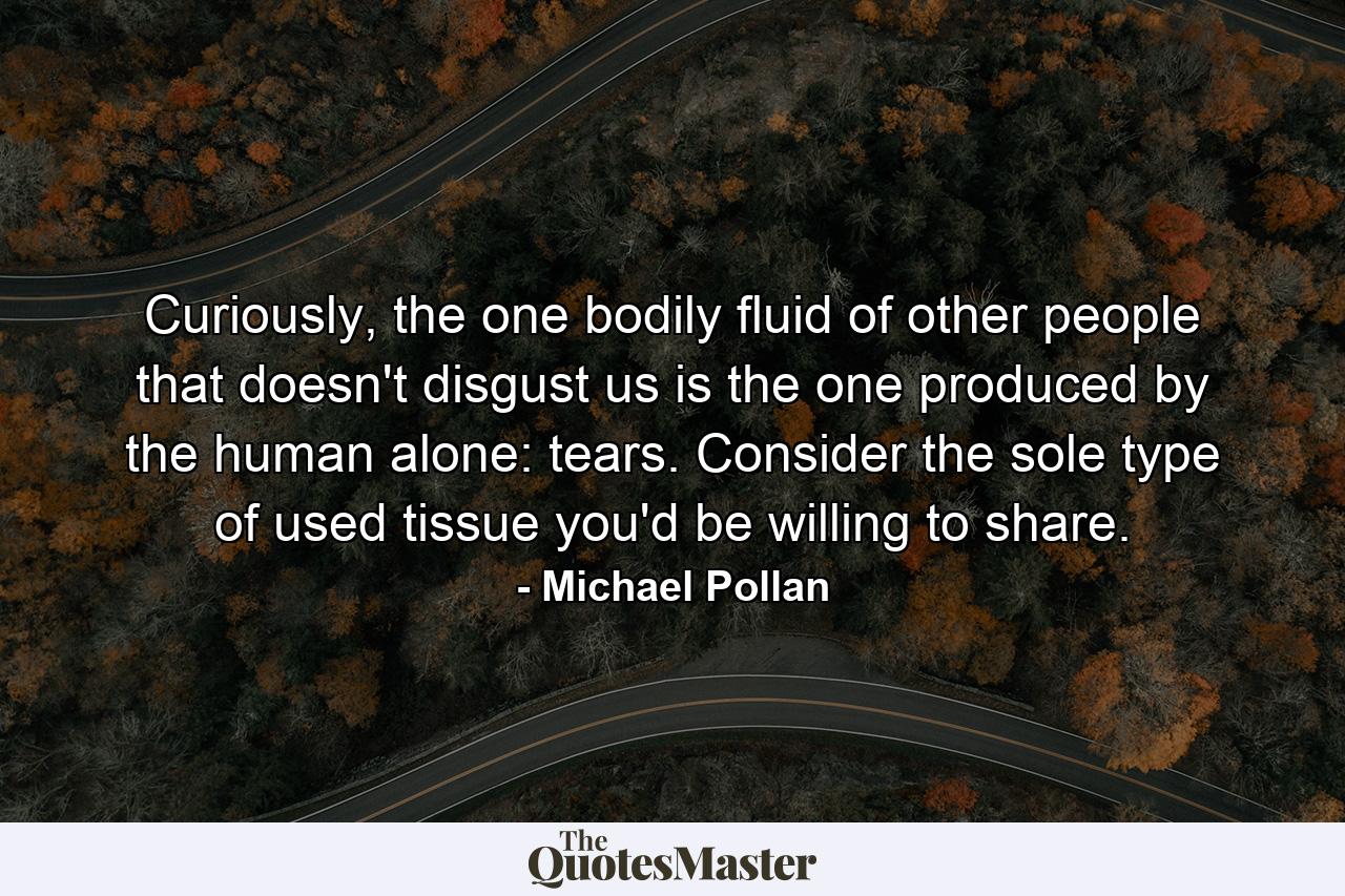 Curiously, the one bodily fluid of other people that doesn't disgust us is the one produced by the human alone: tears. Consider the sole type of used tissue you'd be willing to share. - Quote by Michael Pollan