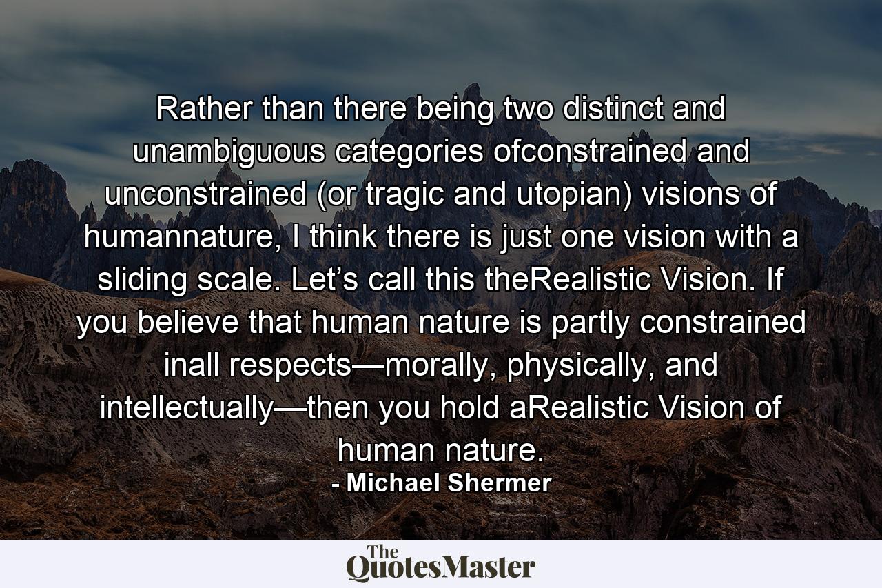 Rather than there being two distinct and unambiguous categories ofconstrained and unconstrained (or tragic and utopian) visions of humannature, I think there is just one vision with a sliding scale. Let’s call this theRealistic Vision. If you believe that human nature is partly constrained inall respects—morally, physically, and intellectually—then you hold aRealistic Vision of human nature. - Quote by Michael Shermer