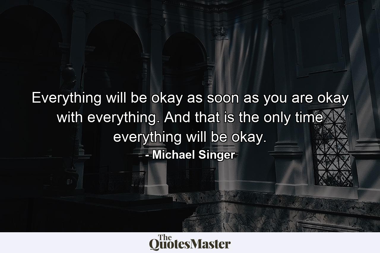 Everything will be okay as soon as you are okay with everything. And that is the only time everything will be okay. - Quote by Michael Singer