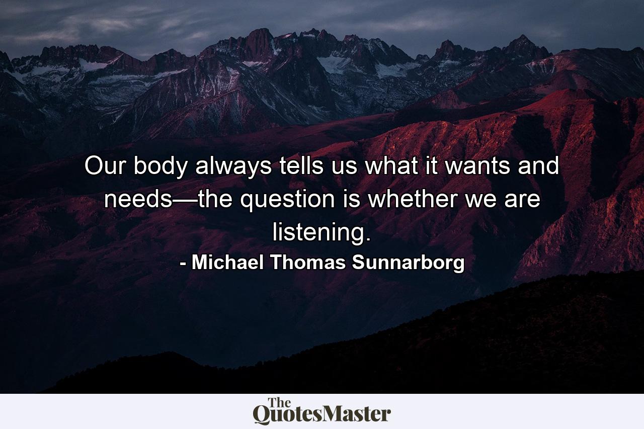 Our body always tells us what it wants and needs—the question is whether we are listening. - Quote by Michael Thomas Sunnarborg