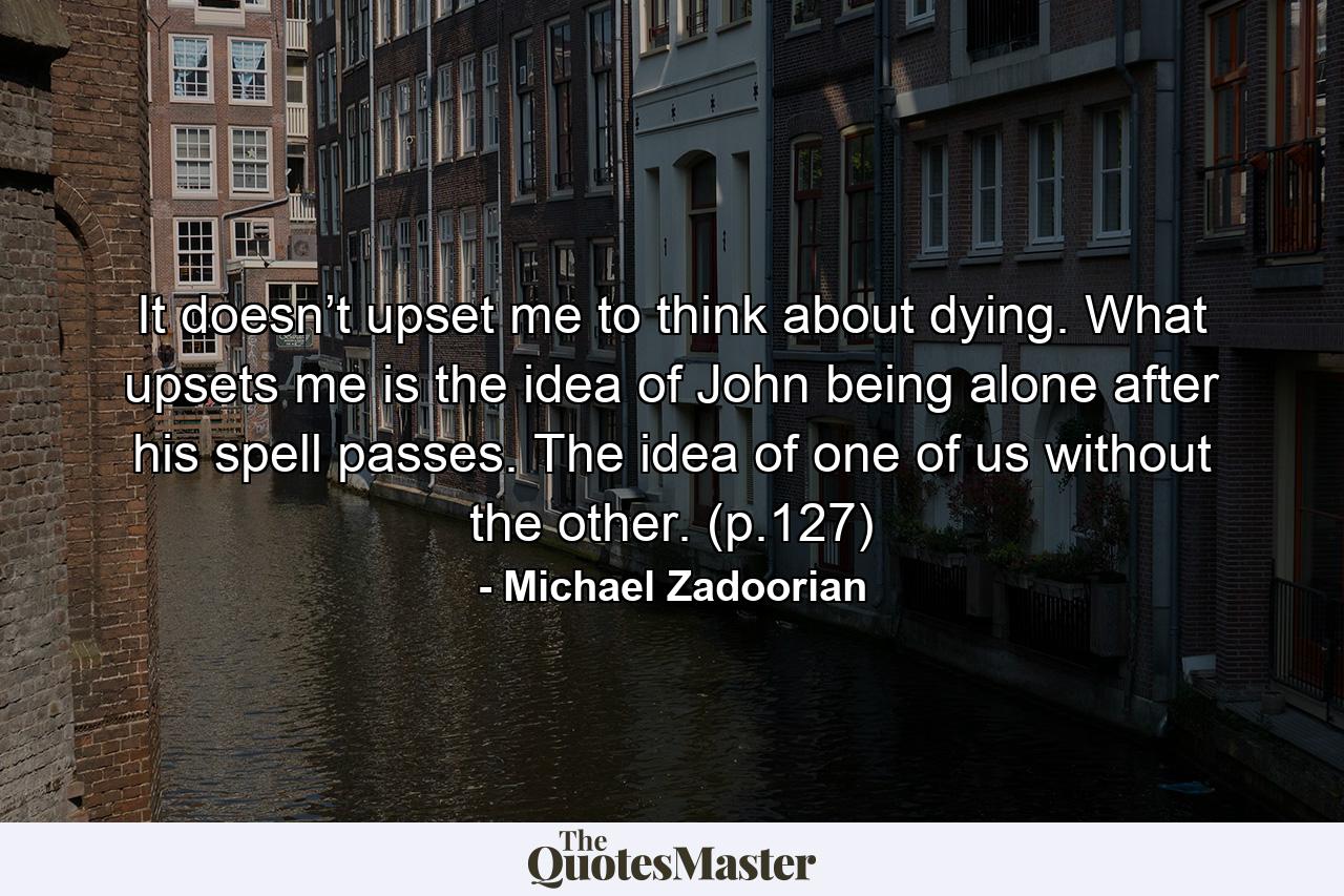 It doesn’t upset me to think about dying. What upsets me is the idea of John being alone after his spell passes. The idea of one of us without the other. (p.127) - Quote by Michael Zadoorian