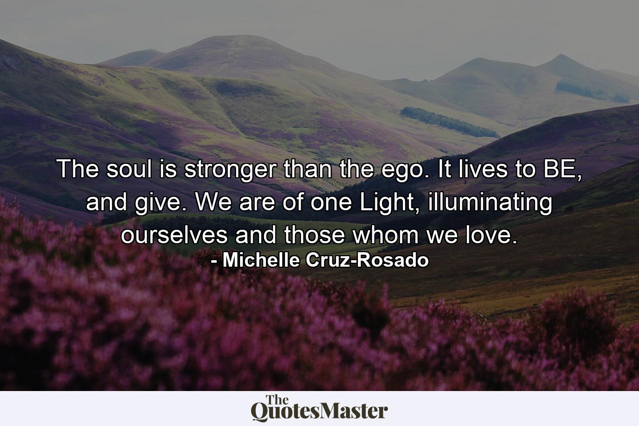 The soul is stronger than the ego. It lives to BE, and give. We are of one Light, illuminating ourselves and those whom we love. - Quote by Michelle Cruz-Rosado