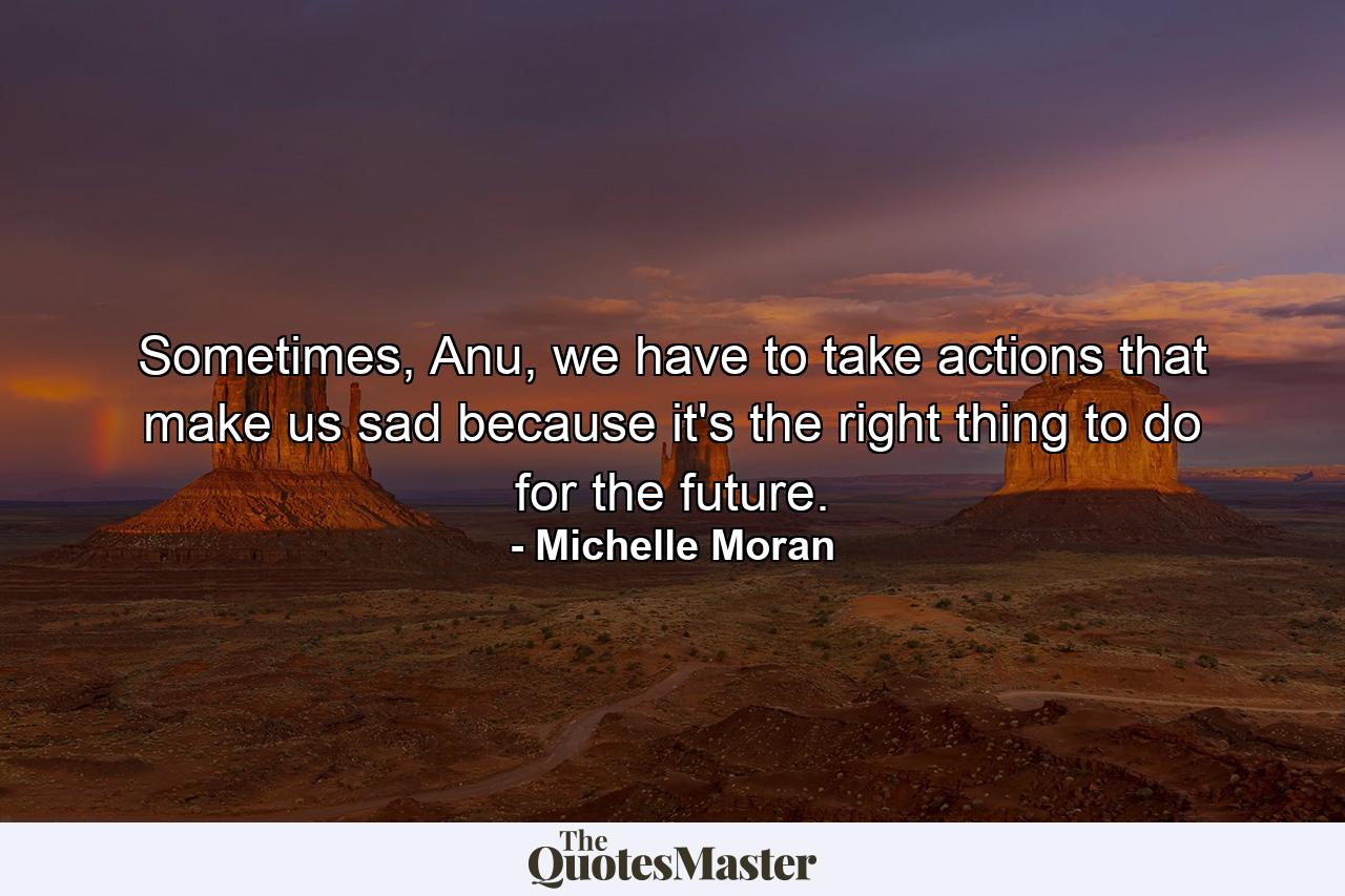 Sometimes, Anu, we have to take actions that make us sad because it's the right thing to do for the future. - Quote by Michelle Moran