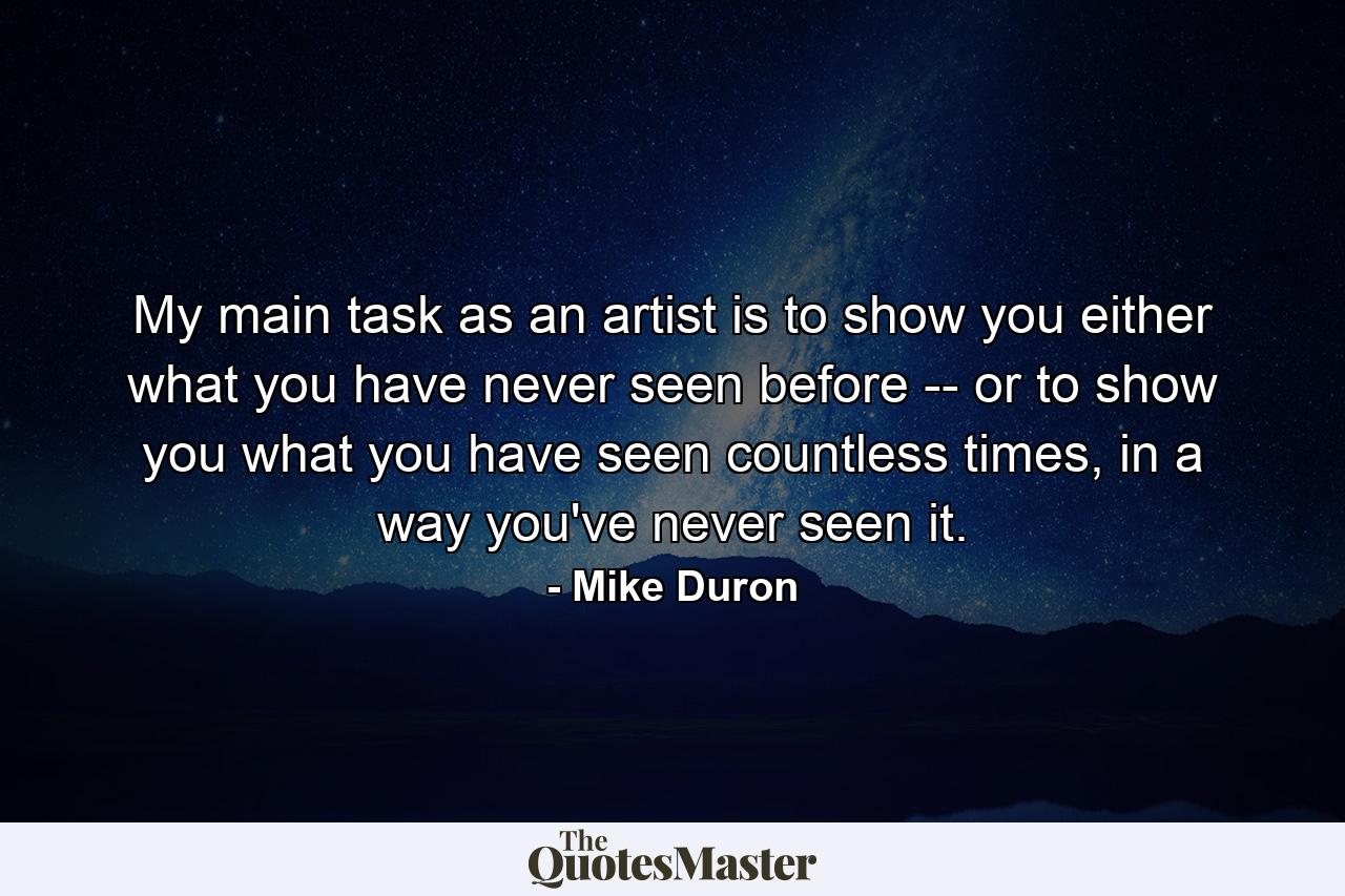 My main task as an artist is to show you either what you have never seen before -- or to show you what you have seen countless times, in a way you've never seen it. - Quote by Mike Duron