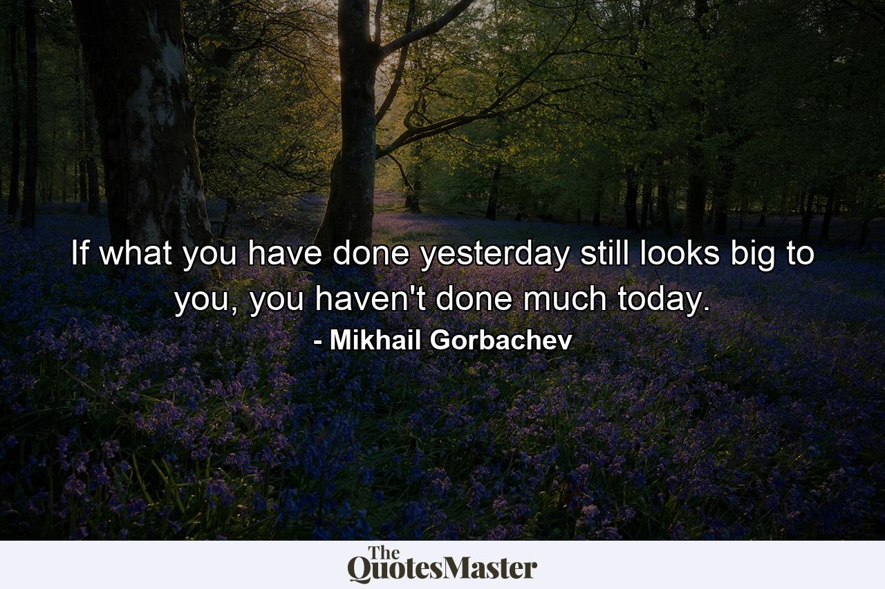 If what you have done yesterday still looks big to you, you haven't done much today. - Quote by Mikhail Gorbachev