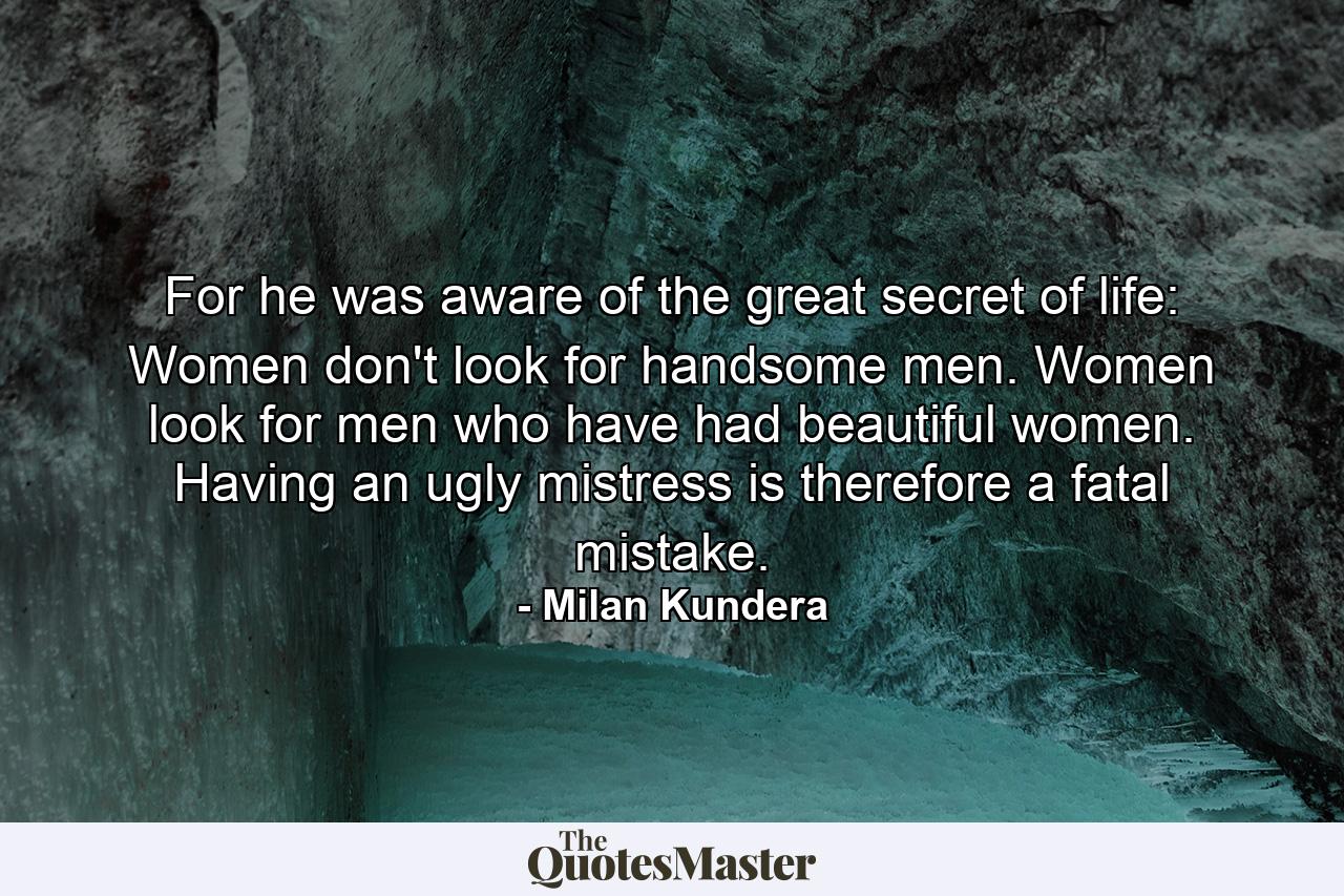 For he was aware of the great secret of life: Women don't look for handsome men. Women look for men who have had beautiful women. Having an ugly mistress is therefore a fatal mistake. - Quote by Milan Kundera